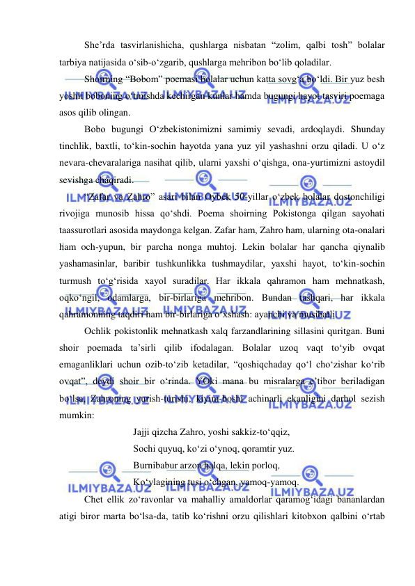  
 
She’rda tasvirlanishicha, qushlarga nisbatan “zolim, qalbi tosh” bolalar 
tarbiya natijasida o‘sib-o‘zgarib, qushlarga mehribon bo‘lib qoladilar. 
Shoirning “Bobom” poemasi bolalar uchun katta sovg‘a bo‘ldi. Bir yuz besh 
yoshli boboning o‘tmishda kechirgan kunlar hamda bugungi hayot tasviri poemaga 
asos qilib olingan.  
Bobo bugungi O‘zbekistonimizni samimiy sevadi, ardoqlaydi. Shunday 
tinchlik, baxtli, to‘kin-sochin hayotda yana yuz yil yashashni orzu qiladi. U o‘z 
nevara-chevaralariga nasihat qilib, ularni yaxshi o‘qishga, ona-yurtimizni astoydil 
sevishga chaqiradi.  
“Zafar va Zahro” asari bilan Oybek 50-yillar o‘zbek bolalar dostonchiligi 
rivojiga munosib hissa qo‘shdi. Poema shoirning Pokistonga qilgan sayohati 
taassurotlari asosida maydonga kelgan. Zafar ham, Zahro ham, ularning ota-onalari 
ham och-yupun, bir parcha nonga muhtoj. Lekin bolalar har qancha qiynalib 
yashamasinlar, baribir tushkunlikka tushmaydilar, yaxshi hayot, to‘kin-sochin 
turmush to‘g‘risida xayol suradilar. Har ikkala qahramon ham mehnatkash, 
oqko‘ngil, odamlarga, bir-birlariga mehribon. Bundan tashqari, har ikkala 
qahramonning taqdiri ham bir-birlariga o‘xshash: ayanchi va musibatli. 
Ochlik pokistonlik mehnatkash xalq farzandlarining sillasini quritgan. Buni 
shoir poemada ta’sirli qilib ifodalagan. Bolalar uzoq vaqt to‘yib ovqat 
emaganliklari uchun ozib-to‘zib ketadilar, “qoshiqchaday qo‘l cho‘zishar ko‘rib 
ovqat”, deydi shoir bir o‘rinda. YOki mana bu misralarga e’tibor beriladigan 
bo‘lsa, Zahroning yurish-turishi, kiyim-boshi achinarli ekanligini darhol sezish 
mumkin: 
 
 
Jajji qizcha Zahro, yoshi sakkiz-to‘qqiz, 
 
 
Sochi quyuq, ko‘zi o‘ynoq, qoramtir yuz. 
 
 
Burnibabur arzon halqa, lekin porloq, 
 
 
Ko‘ylagining tusi o‘chgan, yamoq-yamoq. 
Chet ellik zo‘ravonlar va mahalliy amaldorlar qaramog‘idagi bananlardan 
atigi biror marta bo‘lsa-da, tatib ko‘rishni orzu qilishlari kitobxon qalbini o‘rtab 
