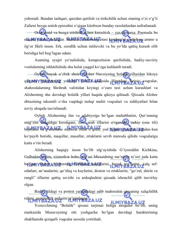  
 
yuboradi. Bundan tashqari, qarzdan qutilish va tirikchilik uchun otaning o‘zi o‘g‘li 
Zafarni boyga sotish epizodini o‘qigan kitobxon bunday razolatlardan nafratlanadi. 
Orzu-umid va bunga erishish uchun kurashish – yaxshi narsa. Poemada bu 
masala yaxshi yoritilgan. Masalan, Zahroning otasi kambag‘al-qashshoq, ammo u 
ilg‘or fikrli inson. Erk, ozodlik uchun intiluvchi va bu yo‘lda qattiq kurash olib 
borishga bel bog‘lagan odam.  
Asarning syujet yo‘nalishida, kompozitsion qurilishida, badiiy-tasviriy 
vositalarning ishlatilishida shu holat yaqqol ko‘zga tashlanib turadi. 
Oybek buyuk o‘zbek shoiri Alisher Navoiyning bolalik yillaridan hikoya 
qiluvchi “Alisherning yoshligi” (1967) qissasida Hirotdagi tarixiy voqealar, 
shahzodalarning Shohruh vafotidan keyingi o‘zaro taxt uchun kurashlari va 
Alisherning shu davrdagi bolalik yillari haqida qikoya qilinadi. Qissada Alisher 
obrazining takomili o‘sha vaqtdagi tashqi muhit voqealari va ziddiyatlari bilan 
uzviy aloqada tasvirlanadi. 
Oybek Alisherning ilm va adabiyotga bo‘lgan muhabbatini, Qur’onning 
mag‘zini chaqishga kirishgani, fors, arab tillarini o‘rganishi, turkiy (ona tili) 
baytlarni va g‘azallarni mahorat bilan o‘qishi, yod bilgan g‘azallari kundan-kun 
ko‘payib borishi, maqollar, masallar, ertaklarni sevib mutoala qilishi voqealariga 
katta o‘rin beradi. 
Alisherning haqiqiy inson bo‘lib ulg‘ayishida G‘iyosiddin Kichkina, 
Gulbadan begim, xizmatkor bobo, tog‘asi Mirsaidning ma’naviy ta’siri juda katta 
bo‘lgan. Oybek Alisherning Turkiston sahrolarini, buyuk tog‘larini, xalq urf-
odatlari, an’analarini, qo‘shiq va kuylarini, doston va ertaklarini, “go‘zal, shirin va 
rangli” tillarini qattiq sevishi va ardoqlashini qissada ishonchli qilib tasvirlay 
olgan. 
Badiiy tildagi va portret yaratishdagi adib mahoratini qissaning xalqchillik 
ruhini, gumanistik pafosini ta’minlagan. 
Yozuvchining “Bolalik” qissasi tarjimai holiga aloqador bo‘lib, uning 
markazida 
Musavoyning etti 
yoshgacha 
bo‘lgan davrdagi harakterining 
shakllanishi qiziqarli voqealar asosida yoritiladi.  
