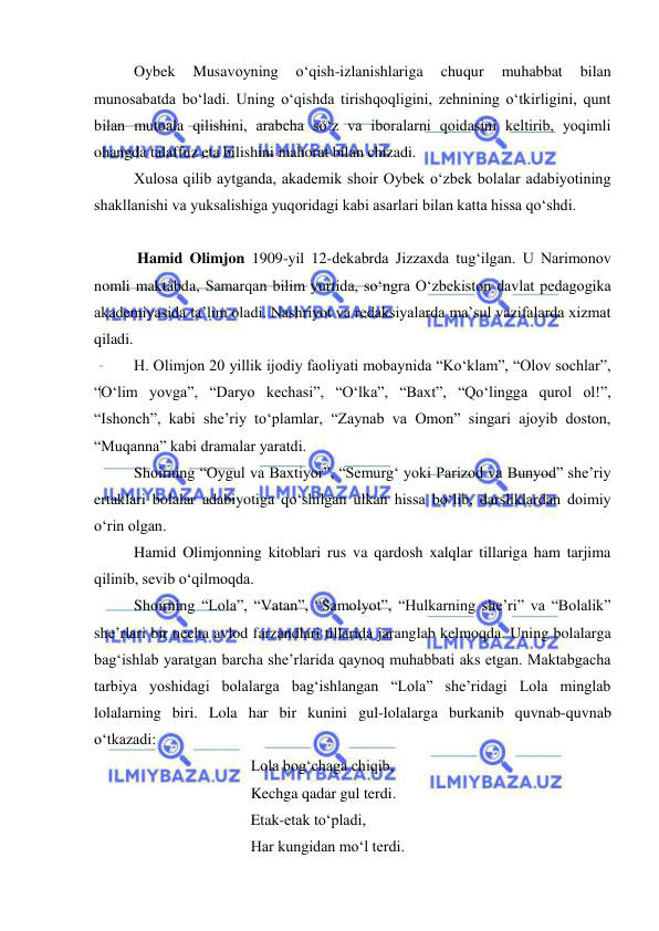  
 
Oybek 
Musavoyning 
o‘qish-izlanishlariga 
chuqur 
muhabbat 
bilan 
munosabatda bo‘ladi. Uning o‘qishda tirishqoqligini, zehnining o‘tkirligini, qunt 
bilan mutoala qilishini, arabcha so‘z va iboralarni qoidasini keltirib, yoqimli 
ohangda talaffuz eta bilishini mahorat bilan chizadi. 
Xulosa qilib aytganda, akademik shoir Oybek o‘zbek bolalar adabiyotining 
shakllanishi va yuksalishiga yuqoridagi kabi asarlari bilan katta hissa qo‘shdi.    
 
 
 
 
 Hamid Olimjon 1909-yil 12-dekabrda Jizzaxda tug‘ilgan. U Narimonov 
nomli maktabda, Samarqan bilim yurtida, so‘ngra O‘zbekiston davlat pedagogika 
akademiyasida ta’lim oladi. Nashriyot va redaksiyalarda ma’sul vazifalarda xizmat 
qiladi. 
H. Olimjon 20 yillik ijodiy faoliyati mobaynida “Ko‘klam”, “Olov sochlar”, 
“O‘lim yovga”, “Daryo kechasi”, “O‘lka”, “Baxt”, “Qo‘lingga qurol ol!”, 
“Ishonch”, kabi she’riy to‘plamlar, “Zaynab va Omon” singari ajoyib doston, 
“Muqanna” kabi dramalar yaratdi. 
Shoirning “Oygul va Baxtiyor”, “Semurg‘ yoki Parizod va Bunyod” she’riy 
ertaklari bolalar adabiyotiga qo‘shilgan ulkan hissa bo‘lib, darsliklardan doimiy 
o‘rin olgan.  
Hamid Olimjonning kitoblari rus va qardosh xalqlar tillariga ham tarjima 
qilinib, sevib o‘qilmoqda.  
Shoirning “Lola”, “Vatan”, “Samolyot”, “Hulkarning she’ri” va “Bolalik” 
she’rlari bir necha avlod farzandlari tillarida jaranglab kelmoqda. Uning bolalarga 
bag‘ishlab yaratgan barcha she’rlarida qaynoq muhabbati aks etgan. Maktabgacha 
tarbiya yoshidagi bolalarga bag‘ishlangan “Lola” she’ridagi Lola minglab 
lolalarning biri. Lola har bir kunini gul-lolalarga burkanib quvnab-quvnab 
o‘tkazadi: 
 
 
 
Lola bog‘chaga chiqib, 
 
 
 
Kechga qadar gul terdi.  
 
 
 
Etak-etak to‘pladi, 
 
 
 
Har kungidan mo‘l terdi. 
