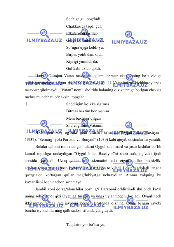  
 
 
 
 
Sochiga gul bog‘ladi, 
 
 
 
Chakkasiga taqdi gul. 
 
 
 
Elkalaridan tashlab, 
 
 
 
Gulga ko‘mildi butkul, 
 
 
 
So‘ngra uyga keldi-yu, 
 
 
 
Birpas yotib dam oldi. 
 
 
 
Kiprigi yumildi-da, 
 
 
 
Gul kabi uxlab qoldi. 
Hamid Olimjon Vatan mavzuida qalam tebratar ekan, uning ko‘z oldiga 
qalbi quvonchga to‘lgan yosh bo‘g‘inlar keladi. U Vatanimizni kichkintoylarsiz 
tasavvur qilolmaydi. “Vatan” nomli she’rida bolaning o‘z vataniga bo‘lgan cheksiz 
mehru muhabbati o‘z aksini topgan: 
 
 
 
Shodligim ko‘kka sig‘mas 
 
 
 
Bitmas baxtim bor manim. 
 
 
 
Meni baxtiyor qilgan 
 
 
 
Shu engilmas Vatanim. 
H.Olimjon xalq og‘zaki ijodi asarlari ta’sirida “Oygul bilan Baxtiyor” 
(1937), “Semurg‘ yoki Parizod va Bunyod” (1939) kabi ajoyib dostonlarini yaratdi.  
Bolalar qalbini rom etadigan, ularni Oygul kabi mard va jasur kishilar bo‘lib 
kamol topishga undaydigan “Oygul bilan Baxtiyor”ni shoir xalq og‘zaki ijodi 
asosida yaratadi. Uzoq yillar xon xizmatini ado etgan qullar haqsizlik, 
adolatsizlikka qarshi bosh ko‘taradilar. Ko‘p qon to‘kiladi. Lekin u adolatli jangda 
qo‘zg‘alon ko‘targan qullar mag‘lubiyatga uchraydilar. Ammo xalqning bu 
ko‘tarilishi hech qachon so‘nmaydi.  
Jambil xoni qo‘zg‘alonchilar boshlig‘i Darxonni o‘ldirtiradi shu onda ko‘zi 
uning sohibjamol qizi Oygulga tushadi va unga uylanmoqchi bo‘ladi. Oygul hech 
ikkilanmay xonga rad javobini beradi. Dostonda qizning xonga bergan javobi 
barcha isyonchilarning qalb sadosi sifatida yangraydi: 
 
 
 
 
Taqdirim yor bo‘lsa-yu, 
