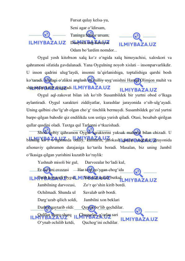  
 
 
 
 
Fursat qulay kelsa-yu, 
 
 
 
Seni agar o‘ldirsam, 
 
 
 
Taninga hanjar ursam, 
 
 
 
Dunyoda eng baxtiyor  
 
 
 
Odam bo‘lardim nomdor... 
Oygul yosh kitobxon xalq ko‘z o‘ngida xalq himoyachisi, xaloskori va 
qahramoni sifatida gavdalanadi. Yana Oygulning noyob xislati – insonparvarlikdir. 
U inson qadrini ulug‘laydi, insonni ta’qirlanishiga, toptalishiga qarshi bosh 
ko‘taradi. Undagi o‘zlikni anglash va milliy uyg‘onishni Hamid Olimjon muhit va 
sharoitdan kelib chiqaradi.  
Oygul aql-zakovat bilan ish ko‘rib Susambildek bir yurtni obod o‘lkaga 
aylantiradi. Oygul xarakteri ziddiyatlar, kurashlar jarayonida o‘sib-ulg‘ayadi. 
Uning qalbini cho‘lg‘ab olgan cho‘g‘ tinchlik bermaydi. Susambildek go‘zal yurtni 
barpo qilgan bahodir qiz endilikda xon ustiga yurish qiladi. Otasi, besabab qirilgan 
qullar qasdini oladi. Taxtga qul Tarlonni o‘tkazishadi. 
Shoir ijobiy qahramon Oygul xarakterini yuksak mahorat bilan chizadi. U 
bizning ko‘z o‘ngimizda oddiy, kamtarin, jafokash qizdan voqealar jarayonida 
afsonaviy qahramon darajasiga ko‘tarila boradi. Masalan, biz uning Jambil 
o‘lkasiga qilgan yurishini kuzatib ko‘raylik: 
Yashnab misoli bir gul,      Darvozalar bo‘ladi kul, 
Er-ko‘kni ovozasi        Har to‘p qo‘ygan chog‘ida 
Tutib ketgandi Oygul,       Saroylar qulab butkul, 
Jambilning darvozasi,       Zo‘r qo‘shin kirib bordi. 
Ochilmadi. Shunda ul       Savalab urib bordi. 
Darg‘azab qilich soldi,      Jambilni xon beklari 
Darhol qaytarib oldi:       Quyon bo‘lib qochdilar. 
Qulflar sharq-sharq       Chuqurlar, g‘orlar sari 
O‘ynab ochilib ketdi,       Quchog‘ini ochdilar. 
