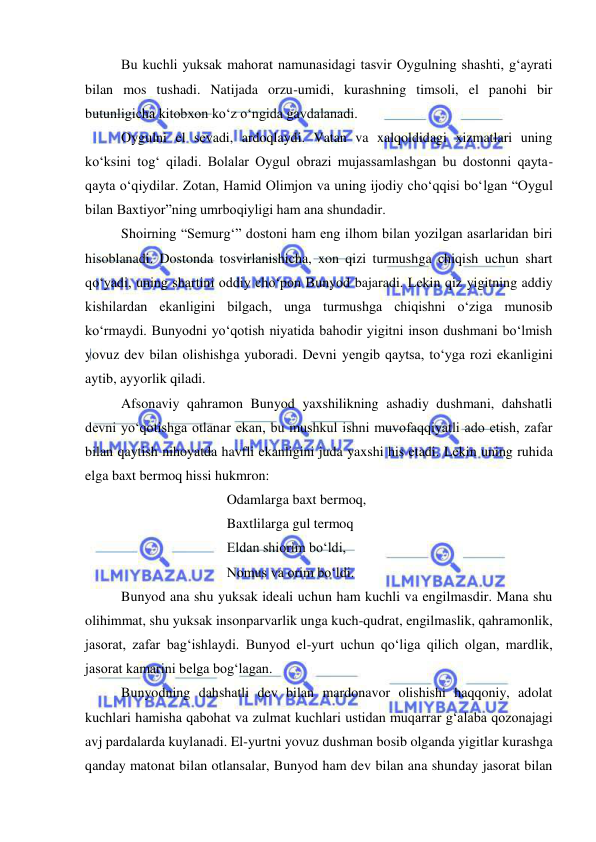  
 
Bu kuchli yuksak mahorat namunasidagi tasvir Oygulning shashti, g‘ayrati 
bilan mos tushadi. Natijada orzu-umidi, kurashning timsoli, el panohi bir 
butunligicha kitobxon ko‘z o‘ngida gavdalanadi. 
Oygulni el sevadi, ardoqlaydi. Vatan va xalqoldidagi xizmatlari uning 
ko‘ksini tog‘ qiladi. Bolalar Oygul obrazi mujassamlashgan bu dostonni qayta-
qayta o‘qiydilar. Zotan, Hamid Olimjon va uning ijodiy cho‘qqisi bo‘lgan “Oygul 
bilan Baxtiyor”ning umrboqiyligi ham ana shundadir. 
Shoirning “Semurg‘” dostoni ham eng ilhom bilan yozilgan asarlaridan biri 
hisoblanadi. Dostonda tosvirlanishicha, xon qizi turmushga chiqish uchun shart 
qo‘yadi, uning shartini oddiy cho‘pon Bunyod bajaradi. Lekin qiz yigitning addiy 
kishilardan ekanligini bilgach, unga turmushga chiqishni o‘ziga munosib 
ko‘rmaydi. Bunyodni yo‘qotish niyatida bahodir yigitni inson dushmani bo‘lmish 
yovuz dev bilan olishishga yuboradi. Devni yengib qaytsa, to‘yga rozi ekanligini 
aytib, ayyorlik qiladi. 
Afsonaviy qahramon Bunyod yaxshilikning ashadiy dushmani, dahshatli 
devni yo‘qotishga otlanar ekan, bu mushkul ishni muvofaqqiyatli ado etish, zafar 
bilan qaytish nihoyatda havfli ekanligini juda yaxshi his etadi. Lekin uning ruhida 
elga baxt bermoq hissi hukmron: 
 
 
 
Odamlarga baxt bermoq, 
 
 
 
Baxtlilarga gul termoq 
 
 
 
Eldan shiorim bo‘ldi, 
 
 
 
Nomus va orim bo‘ldi. 
Bunyod ana shu yuksak ideali uchun ham kuchli va engilmasdir. Mana shu 
olihimmat, shu yuksak insonparvarlik unga kuch-qudrat, engilmaslik, qahramonlik, 
jasorat, zafar bag‘ishlaydi. Bunyod el-yurt uchun qo‘liga qilich olgan, mardlik, 
jasorat kamarini belga bog‘lagan. 
Bunyodning dahshatli dev bilan mardonavor olishishi haqqoniy, adolat 
kuchlari hamisha qabohat va zulmat kuchlari ustidan muqarrar g‘alaba qozonajagi 
avj pardalarda kuylanadi. El-yurtni yovuz dushman bosib olganda yigitlar kurashga 
qanday matonat bilan otlansalar, Bunyod ham dev bilan ana shunday jasorat bilan 
