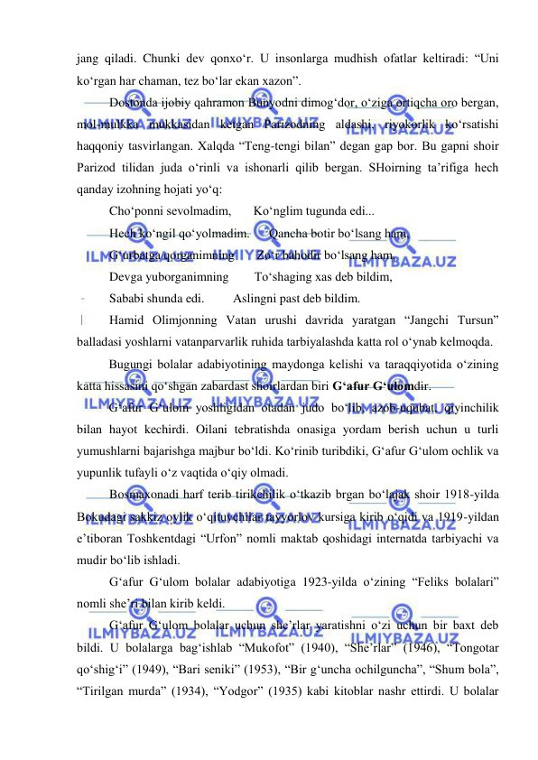  
 
jang qiladi. Chunki dev qonxo‘r. U insonlarga mudhish ofatlar keltiradi: “Uni 
ko‘rgan har chaman, tez bo‘lar ekan xazon”. 
Dostonda ijobiy qahramon Bunyodni dimog‘dor, o‘ziga ortiqcha oro bergan, 
mol-mulkka mukkasidan ketgan Parizodning aldashi, riyokorlik ko‘rsatishi 
haqqoniy tasvirlangan. Xalqda “Teng-tengi bilan” degan gap bor. Bu gapni shoir 
Parizod tilidan juda o‘rinli va ishonarli qilib bergan. SHoirning ta’rifiga hech 
qanday izohning hojati yo‘q: 
Cho‘ponni sevolmadim,       Ko‘nglim tugunda edi... 
Hech ko‘ngil qo‘yolmadim.      Qancha botir bo‘lsang ham, 
G‘urbatga qorganimning       Zo‘r bahodir bo‘lsang ham, 
Devga yuborganimning        To‘shaging xas deb bildim, 
Sababi shunda edi.         Aslingni past deb bildim. 
Hamid Olimjonning Vatan urushi davrida yaratgan “Jangchi Tursun” 
balladasi yoshlarni vatanparvarlik ruhida tarbiyalashda katta rol o‘ynab kelmoqda. 
Bugungi bolalar adabiyotining maydonga kelishi va taraqqiyotida o‘zining 
katta hissasini qo‘shgan zabardast shoirlardan biri G‘afur G‘ulomdir. 
G‘afur G‘ulom yoshligidan otadan judo bo‘lib, azob-uqubat, qiyinchilik 
bilan hayot kechirdi. Oilani tebratishda onasiga yordam berish uchun u turli 
yumushlarni bajarishga majbur bo‘ldi. Ko‘rinib turibdiki, G‘afur G‘ulom ochlik va 
yupunlik tufayli o‘z vaqtida o‘qiy olmadi.  
Bosmaxonadi harf terib tirikchilik o‘tkazib brgan bo‘lajak shoir 1918-yilda 
Bokudagi sakkiz oylik o‘qituvchilar tayyorlov kursiga kirib o‘qidi va 1919-yildan 
e’tiboran Toshkentdagi “Urfon” nomli maktab qoshidagi internatda tarbiyachi va 
mudir bo‘lib ishladi.  
G‘afur G‘ulom bolalar adabiyotiga 1923-yilda o‘zining “Feliks bolalari” 
nomli she’ri bilan kirib keldi.  
G‘afur G‘ulom bolalar uchun she’rlar yaratishni o‘zi uchun bir baxt deb 
bildi. U bolalarga bag‘ishlab “Mukofot” (1940), “She’rlar” (1946), “Tongotar 
qo‘shig‘i” (1949), “Bari seniki” (1953), “Bir g‘uncha ochilguncha”, “Shum bola”, 
“Tirilgan murda” (1934), “Yodgor” (1935) kabi kitoblar nashr ettirdi. U bolalar 
