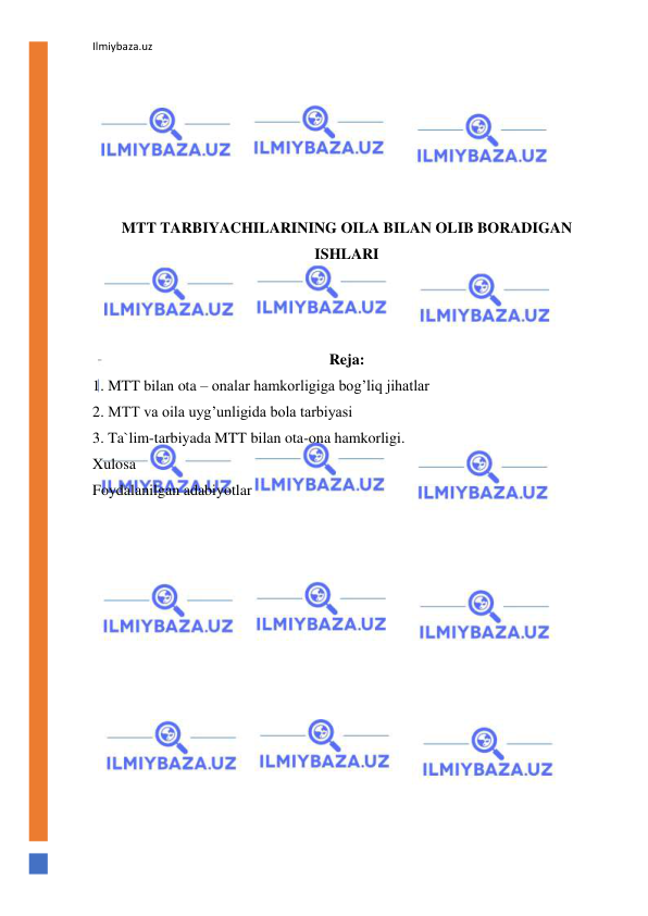 Ilmiybaza.uz 
 
 
 
 
 
 
 
MTT TARBIYACHILARINING OILA BILAN OLIB BORADIGAN 
ISHLARI 
 
 
 
Reja: 
1. MTT bilan ota – onalar hamkorligiga bog’liq jihatlar 
2. MTT va oila uyg’unligida bola tarbiyasi 
3. Ta`lim-tarbiyada MTT bilan ota-ona hamkorligi. 
Xulosa 
Foydalanilgan adabiyotlar 
 
 
 
 
 
 
 
 
 
 
 
 
 
