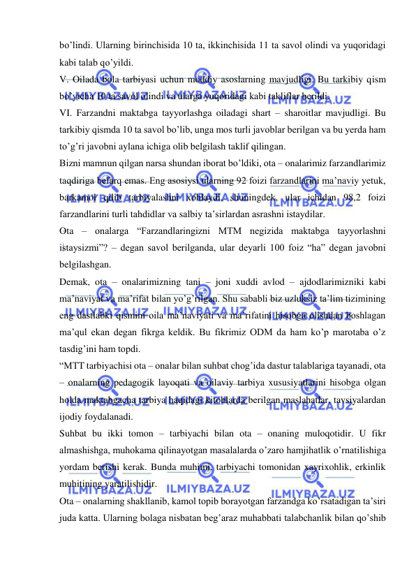  
 
bo’lindi. Ularning birinchisida 10 ta, ikkinchisida 11 ta savol olindi va yuqoridagi 
kabi talab qo’yildi. 
V. Oilada bola tarbiyasi uchun moddiy asoslarning mavjudligi. Bu tarkibiy qism 
bo’yicha 10 ta savol olindi va ularga yuqoridagi kabi takliflar berildi. 
VI. Farzandni maktabga tayyorlashga oiladagi shart – sharoitlar mavjudligi. Bu 
tarkibiy qismda 10 ta savol bo’lib, unga mos turli javoblar berilgan va bu yerda ham 
to’g’ri javobni aylana ichiga olib belgilash taklif qilingan. 
Bizni mamnun qilgan narsa shundan iborat bo’ldiki, ota – onalarimiz farzandlarimiz 
taqdiriga befarq emas. Eng asosiysi ularning 92 foizi farzandlarini ma’naviy yetuk, 
barkamol qilib tarbiyalashni xohlaydi, shuningdek, ular ichidan 98,2 foizi 
farzandlarini turli tahdidlar va salbiy ta’sirlardan asrashni istaydilar. 
Ota – onalarga “Farzandlaringizni MTM negizida maktabga tayyorlashni 
istaysizmi”? – degan savol berilganda, ular deyarli 100 foiz “ha” degan javobni 
belgilashgan. 
Demak, ota – onalarimizning tani – joni xuddi avlod – ajdodlarimizniki kabi 
ma’naviyat va ma’rifat bilan yo’g’rilgan. Shu sababli biz uzluksiz ta’lim tizimining 
eng dastlabki qismini oila ma’naviyati va ma’rifatini hisobga olishdan boshlagan 
ma’qul ekan degan fikrga keldik. Bu fikrimiz ODM da ham ko’p marotaba o’z 
tasdig’ini ham topdi. 
“MTT tarbiyachisi ota – onalar bilan suhbat chog’ida dastur talablariga tayanadi, ota 
– onalarning pedagogik layoqati va oilaviy tarbiya xususiyatlarini hisobga olgan 
holda maktabgacha tarbiya haqidagi kitoblarda berilgan maslahatlar, tavsiyalardan 
ijodiy foydalanadi. 
Suhbat bu ikki tomon – tarbiyachi bilan ota – onaning muloqotidir. U fikr 
almashishga, muhokama qilinayotgan masalalarda o’zaro hamjihatlik o’rnatilishiga 
yordam berishi kerak. Bunda muhimi, tarbiyachi tomonidan xayrixohlik, erkinlik 
muhitining yaratilishidir. 
Ota – onalarning shakllanib, kamol topib borayotgan farzandga ko’rsatadigan ta’siri 
juda katta. Ularning bolaga nisbatan beg’araz muhabbati talabchanlik bilan qo’shib 
