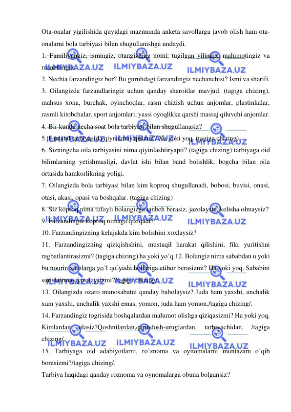  
 
Ota-onalar yigilishida quyidagi mazmunda anketa savollarga javob olish ham ota-
onalarni bola tarbiyasi bilan shugullanishga undaydi. 
1. Familiyangiz, ismingiz, otangizning nomi, tugilgan yilingiz, malumotingiz va 
manzilingiz. 
2. Nechta farzandingiz bor? Bu guruhdagi farzandingiz nechanchisi? Ismi va sharifi. 
3. Oilangizda farzandlaringiz uchun qanday sharoitlar mavjud. (tagiga chizing), 
mahsus xona, burchak, oyinchoqlar, rasm chizish uchun anjomlar, plastinkalar, 
rasmli kitobchalar, sport anjomlari, yassi oyoqlikka qarshi massaj qiluvchi anjomlar. 
4. Bir kunda necha soat bola tarbiyasi bilan shugullanasiz? 
5. Farzand tarbiyasida qiynalmayapsizmi? Xa yoki yoq. (tagiga chizing). 
6. Sizningcha oila tarbiyasini nima qiyinlashtiryapti? (tagiga chizing) tarbiyaga oid 
bilimlarning yetishmasligi, davlat ishi bilan band bolishlik, bogcha bilan oila 
ortasida hamkorlikning yoligi. 
7. Oilangizda bola tarbiyasi bilan kim koproq shugullanadi, bobosi, buvisi, onasi, 
otasi, akasi, opasi va boshqalar. (tagiga chizing) 
8. Siz koproq nima tufayli bolangizga tanbeh berasiz, jazolaysiz, kelisha olmaysiz? 
9. Farzandingiz koproq nimaga qiziqadi? 
10. Farzandingizning kelajakda kim bolishini xoxlaysiz? 
11. Farzandingizning qiziqishshini, mustaqil harakat qilishini, fikr yuritishni 
ragbatlantirasizmi? (tagiga chizing) ha yoki yo’q.12. Bolangiz nima sababdan u yoki 
bu nourin xatolarga yo’l qo’yishi hollariga etibor berasizmi? Ha yoki yoq. Sababini 
surishtirmay jazolaysizmi?/tagiga chizing/. 
13. Oilangizda ozaro munosabatni qanday baholaysiz? Juda ham yaxshi, unchalik 
xam yaxshi, unchalik yaxshi emas, yomon, juda ham yomon./tagiga chizing/. 
14. Farzandingiz togrisida boshqalardan malumot olishga qiziqasizmi? Ha yoki yoq. 
Kimlardan 
olasiz?Qoshnilardan,qarindosh-uruglardan, 
tarbiyachidan, 
/tagiga 
chizing/. 
15. Tarbiyaga oid adabiyotlarni, ro’znoma va oynomalarni muntazam o’qib 
borasizmi?/tagiga chizing/. 
Tarbiya haqidagi qanday roznoma va oynomalarga obuna bolgansiz? 
