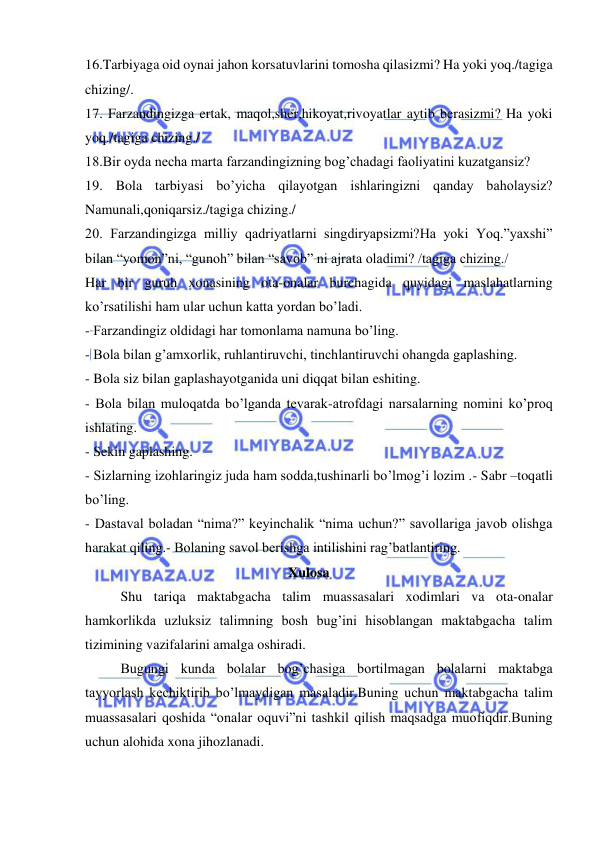  
 
16.Tarbiyaga oid oynai jahon korsatuvlarini tomosha qilasizmi? Ha yoki yoq./tagiga 
chizing/. 
17. Farzandingizga ertak, maqol,sher,hikoyat,rivoyatlar aytib berasizmi? Ha yoki 
yoq./tagiga chizing./ 
18.Bir oyda necha marta farzandingizning bog’chadagi faoliyatini kuzatgansiz? 
19. Bola tarbiyasi bo’yicha qilayotgan ishlaringizni qanday baholaysiz? 
Namunali,qoniqarsiz./tagiga chizing./ 
20. Farzandingizga milliy qadriyatlarni singdiryapsizmi?Ha yoki Yoq.”yaxshi” 
bilan “yomon”ni, “gunoh” bilan “savob” ni ajrata oladimi? /tagiga chizing./ 
Har bir guruh xonasining ota-onalar burchagida quyidagi maslahatlarning 
ko’rsatilishi ham ular uchun katta yordan bo’ladi. 
- Farzandingiz oldidagi har tomonlama namuna bo’ling. 
- Bola bilan g’amxorlik, ruhlantiruvchi, tinchlantiruvchi ohangda gaplashing. 
- Bola siz bilan gaplashayotganida uni diqqat bilan eshiting. 
- Bola bilan muloqatda bo’lganda tevarak-atrofdagi narsalarning nomini ko’proq 
ishlating. 
- Sekin gaplashing. 
- Sizlarning izohlaringiz juda ham sodda,tushinarli bo’lmog’i lozim .- Sabr –toqatli 
bo’ling. 
- Dastaval boladan “nima?” keyinchalik “nima uchun?” savollariga javob olishga 
harakat qiling.- Bolaning savol berishga intilishini rag’batlantiring. 
                                                          Xulosa 
Shu tariqa maktabgacha talim muassasalari xodimlari va ota-onalar 
hamkorlikda uzluksiz talimning bosh bug’ini hisoblangan maktabgacha talim 
tizimining vazifalarini amalga oshiradi. 
Bugungi kunda bolalar bog’chasiga bortilmagan bolalarni maktabga 
tayyorlash kechiktirib bo’lmaydigan masaladir.Buning uchun maktabgacha talim 
muassasalari qoshida “onalar oquvi”ni tashkil qilish maqsadga muofiqdir.Buning 
uchun alohida xona jihozlanadi. 
