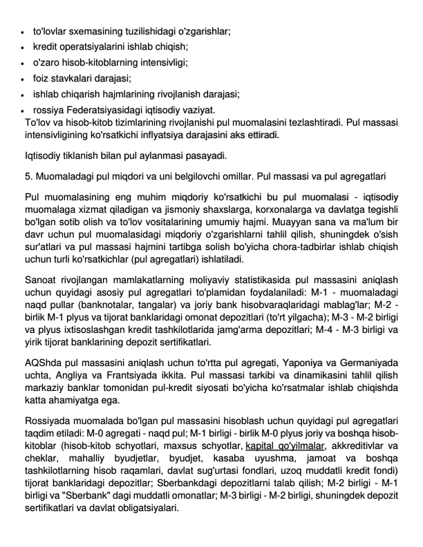  to'lovlar sxemasining tuzilishidagi o'zgarishlar; 
 kredit operatsiyalarini ishlab chiqish; 
 o'zaro hisob-kitoblarning intensivligi; 
 foiz stavkalari darajasi; 
 ishlab chiqarish hajmlarining rivojlanish darajasi; 
 rossiya Federatsiyasidagi iqtisodiy vaziyat. 
To'lov va hisob-kitob tizimlarining rivojlanishi pul muomalasini tezlashtiradi. Pul massasi 
intensivligining ko'rsatkichi inflyatsiya darajasini aks ettiradi. 
Iqtisodiy tiklanish bilan pul aylanmasi pasayadi. 
5. Muomaladagi pul miqdori va uni belgilovchi omillar. Pul massasi va pul agregatlari 
Pul muomalasining eng muhim miqdoriy ko'rsatkichi bu pul muomalasi - iqtisodiy 
muomalaga xizmat qiladigan va jismoniy shaxslarga, korxonalarga va davlatga tegishli 
bo'lgan sotib olish va to'lov vositalarining umumiy hajmi. Muayyan sana va ma'lum bir 
davr uchun pul muomalasidagi miqdoriy o'zgarishlarni tahlil qilish, shuningdek o'sish 
sur'atlari va pul massasi hajmini tartibga solish bo'yicha chora-tadbirlar ishlab chiqish 
uchun turli ko'rsatkichlar (pul agregatlari) ishlatiladi. 
Sanoat rivojlangan mamlakatlarning moliyaviy statistikasida pul massasini aniqlash 
uchun quyidagi asosiy pul agregatlari to'plamidan foydalaniladi: M-1 - muomaladagi 
naqd pullar (banknotalar, tangalar) va joriy bank hisobvaraqlaridagi mablag'lar; M-2 - 
birlik M-1 plyus va tijorat banklaridagi omonat depozitlari (to'rt yilgacha); M-3 - M-2 birligi 
va plyus ixtisoslashgan kredit tashkilotlarida jamg'arma depozitlari; M-4 - M-3 birligi va 
yirik tijorat banklarining depozit sertifikatlari. 
AQShda pul massasini aniqlash uchun to'rtta pul agregati, Yaponiya va Germaniyada 
uchta, Angliya va Frantsiyada ikkita. Pul massasi tarkibi va dinamikasini tahlil qilish 
markaziy banklar tomonidan pul-kredit siyosati bo'yicha ko'rsatmalar ishlab chiqishda 
katta ahamiyatga ega. 
Rossiyada muomalada bo'lgan pul massasini hisoblash uchun quyidagi pul agregatlari 
taqdim etiladi: M-0 agregati - naqd pul; M-1 birligi - birlik M-0 plyus joriy va boshqa hisob-
kitoblar (hisob-kitob schyotlari, maxsus schyotlar, kapital qo'yilmalar, akkreditivlar va 
cheklar, mahalliy byudjetlar, byudjet, kasaba uyushma, jamoat va boshqa 
tashkilotlarning hisob raqamlari, davlat sug'urtasi fondlari, uzoq muddatli kredit fondi) 
tijorat banklaridagi depozitlar; Sberbankdagi depozitlarni talab qilish; M-2 birligi - M-1 
birligi va "Sberbank" dagi muddatli omonatlar; M-3 birligi - M-2 birligi, shuningdek depozit 
sertifikatlari va davlat obligatsiyalari. 
