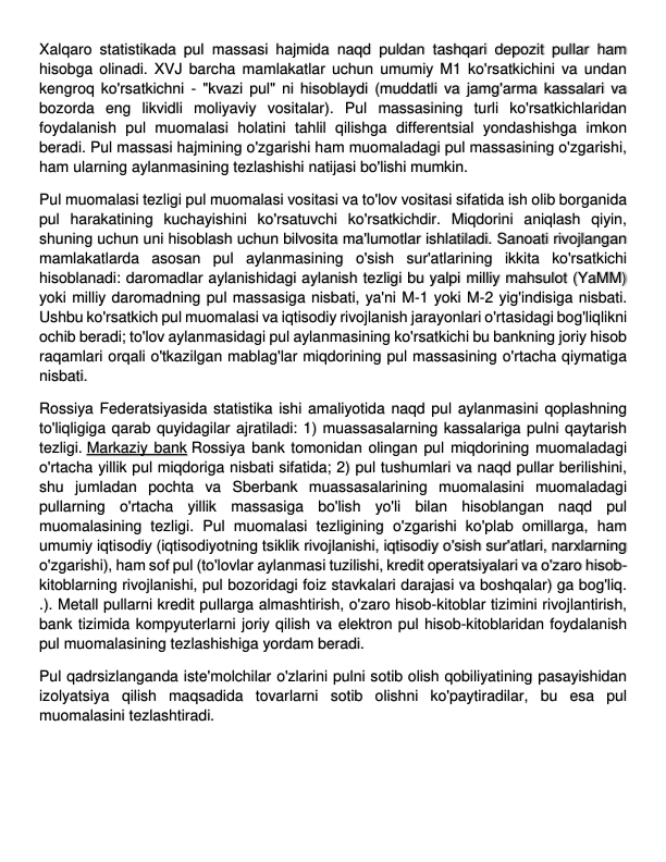 Xalqaro statistikada pul massasi hajmida naqd puldan tashqari depozit pullar ham 
hisobga olinadi. XVJ barcha mamlakatlar uchun umumiy M1 ko'rsatkichini va undan 
kengroq ko'rsatkichni - "kvazi pul" ni hisoblaydi (muddatli va jamg'arma kassalari va 
bozorda eng likvidli moliyaviy vositalar). Pul massasining turli ko'rsatkichlaridan 
foydalanish pul muomalasi holatini tahlil qilishga differentsial yondashishga imkon 
beradi. Pul massasi hajmining o'zgarishi ham muomaladagi pul massasining o'zgarishi, 
ham ularning aylanmasining tezlashishi natijasi bo'lishi mumkin. 
Pul muomalasi tezligi pul muomalasi vositasi va to'lov vositasi sifatida ish olib borganida 
pul harakatining kuchayishini ko'rsatuvchi ko'rsatkichdir. Miqdorini aniqlash qiyin, 
shuning uchun uni hisoblash uchun bilvosita ma'lumotlar ishlatiladi. Sanoati rivojlangan 
mamlakatlarda asosan pul aylanmasining o'sish sur'atlarining ikkita ko'rsatkichi 
hisoblanadi: daromadlar aylanishidagi aylanish tezligi bu yalpi milliy mahsulot (YaMM) 
yoki milliy daromadning pul massasiga nisbati, ya'ni M-1 yoki M-2 yig'indisiga nisbati. 
Ushbu ko'rsatkich pul muomalasi va iqtisodiy rivojlanish jarayonlari o'rtasidagi bog'liqlikni 
ochib beradi; to'lov aylanmasidagi pul aylanmasining ko'rsatkichi bu bankning joriy hisob 
raqamlari orqali o'tkazilgan mablag'lar miqdorining pul massasining o'rtacha qiymatiga 
nisbati. 
Rossiya Federatsiyasida statistika ishi amaliyotida naqd pul aylanmasini qoplashning 
to'liqligiga qarab quyidagilar ajratiladi: 1) muassasalarning kassalariga pulni qaytarish 
tezligi. Markaziy bank Rossiya bank tomonidan olingan pul miqdorining muomaladagi 
o'rtacha yillik pul miqdoriga nisbati sifatida; 2) pul tushumlari va naqd pullar berilishini, 
shu jumladan pochta va Sberbank muassasalarining muomalasini muomaladagi 
pullarning o'rtacha yillik massasiga bo'lish yo'li bilan hisoblangan naqd pul 
muomalasining tezligi. Pul muomalasi tezligining o'zgarishi ko'plab omillarga, ham 
umumiy iqtisodiy (iqtisodiyotning tsiklik rivojlanishi, iqtisodiy o'sish sur'atlari, narxlarning 
o'zgarishi), ham sof pul (to'lovlar aylanmasi tuzilishi, kredit operatsiyalari va o'zaro hisob-
kitoblarning rivojlanishi, pul bozoridagi foiz stavkalari darajasi va boshqalar) ga bog'liq. 
.). Metall pullarni kredit pullarga almashtirish, o'zaro hisob-kitoblar tizimini rivojlantirish, 
bank tizimida kompyuterlarni joriy qilish va elektron pul hisob-kitoblaridan foydalanish 
pul muomalasining tezlashishiga yordam beradi. 
Pul qadrsizlanganda iste'molchilar o'zlarini pulni sotib olish qobiliyatining pasayishidan 
izolyatsiya qilish maqsadida tovarlarni sotib olishni ko'paytiradilar, bu esa pul 
muomalasini tezlashtiradi.  
 
 
