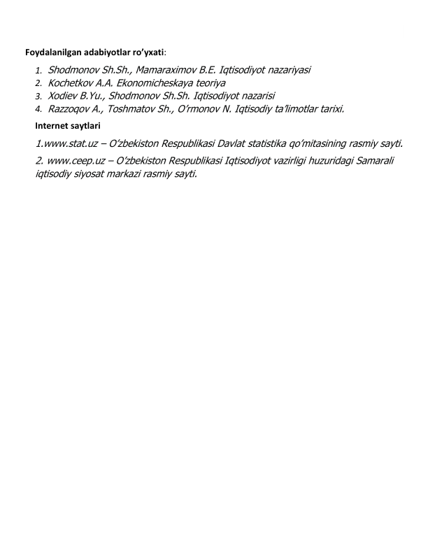  
Foydalanilgan adabiyotlar ro’yxati: 
1. Shodmonov Sh.Sh., Mamaraximov B.E. Iqtisodiyot nazariyasi  
2. Kochetkov A.A. Ekonomicheskaya teoriya 
3. Xodiev B.Yu., Shodmonov Sh.Sh. Iqtisodiyot nazarisi 
4. Razzoqov A., Toshmatov Sh., O’rmonov N. Iqtisodiy ta’limotlar tarixi. 
Internet saytlari 
1.www.stat.uz – O’zbekiston Respublikasi Davlat statistika qo’mitasining rasmiy sayti. 
2. www.ceep.uz – O’zbekiston Respublikasi Iqtisodiyot vazirligi huzuridagi Samarali 
iqtisodiy siyosat markazi rasmiy sayti. 
 
