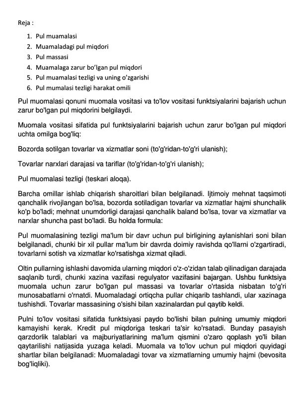 Reja :  
1. Pul muamalasi 
2. Muamaladagi pul miqdori  
3. Pul massasi 
4. Muamalaga zarur bo’lgan pul miqdori 
5. Pul muamalasi tezligi va uning o’zgarishi 
6. Pul mumalasi tezligi harakat omili 
Pul muomalasi qonuni muomala vositasi va to'lov vositasi funktsiyalarini bajarish uchun 
zarur bo'lgan pul miqdorini belgilaydi. 
Muomala vositasi sifatida pul funktsiyalarini bajarish uchun zarur bo'lgan pul miqdori 
uchta omilga bog'liq: 
Bozorda sotilgan tovarlar va xizmatlar soni (to'g'ridan-to'g'ri ulanish); 
Tovarlar narxlari darajasi va tariflar (to'g'ridan-to'g'ri ulanish); 
Pul muomalasi tezligi (teskari aloqa). 
Barcha omillar ishlab chiqarish sharoitlari bilan belgilanadi. Ijtimoiy mehnat taqsimoti 
qanchalik rivojlangan bo'lsa, bozorda sotiladigan tovarlar va xizmatlar hajmi shunchalik 
ko'p bo'ladi; mehnat unumdorligi darajasi qanchalik baland bo'lsa, tovar va xizmatlar va 
narxlar shuncha past bo'ladi. Bu holda formula: 
Pul muomalasining tezligi ma'lum bir davr uchun pul birligining aylanishlari soni bilan 
belgilanadi, chunki bir xil pullar ma'lum bir davrda doimiy ravishda qo'llarni o'zgartiradi, 
tovarlarni sotish va xizmatlar ko'rsatishga xizmat qiladi. 
Oltin pullarning ishlashi davomida ularning miqdori o'z-o'zidan talab qilinadigan darajada 
saqlanib turdi, chunki xazina vazifasi regulyator vazifasini bajargan. Ushbu funktsiya 
muomala uchun zarur bo'lgan pul massasi va tovarlar o'rtasida nisbatan to'g'ri 
munosabatlarni o'rnatdi. Muomaladagi ortiqcha pullar chiqarib tashlandi, ular xazinaga 
tushishdi. Tovarlar massasining o'sishi bilan xazinalardan pul qaytib keldi. 
Pulni to'lov vositasi sifatida funktsiyasi paydo bo'lishi bilan pulning umumiy miqdori 
kamayishi kerak. Kredit pul miqdoriga teskari ta'sir ko'rsatadi. Bunday pasayish 
qarzdorlik talablari va majburiyatlarining ma'lum qismini o'zaro qoplash yo'li bilan 
qaytarilishi natijasida yuzaga keladi. Muomala va to'lov uchun pul miqdori quyidagi 
shartlar bilan belgilanadi: Muomaladagi tovar va xizmatlarning umumiy hajmi (bevosita 
bog'liqliki). 
