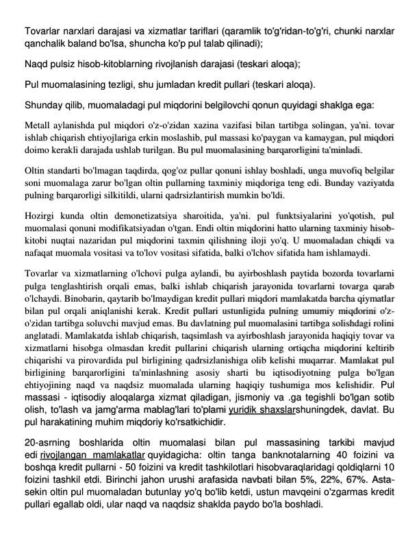 Tovarlar narxlari darajasi va xizmatlar tariflari (qaramlik to'g'ridan-to'g'ri, chunki narxlar 
qanchalik baland bo'lsa, shuncha ko'p pul talab qilinadi); 
Naqd pulsiz hisob-kitoblarning rivojlanish darajasi (teskari aloqa); 
Pul muomalasining tezligi, shu jumladan kredit pullari (teskari aloqa). 
Shunday qilib, muomaladagi pul miqdorini belgilovchi qonun quyidagi shaklga ega: 
Metall aylanishda pul miqdori o'z-o'zidan xazina vazifasi bilan tartibga solingan, ya'ni. tovar 
ishlab chiqarish ehtiyojlariga erkin moslashib, pul massasi ko'paygan va kamaygan, pul miqdori 
doimo kerakli darajada ushlab turilgan. Bu pul muomalasining barqarorligini ta'minladi. 
Oltin standarti bo'lmagan taqdirda, qog'oz pullar qonuni ishlay boshladi, unga muvofiq belgilar 
soni muomalaga zarur bo'lgan oltin pullarning taxminiy miqdoriga teng edi. Bunday vaziyatda 
pulning barqarorligi silkitildi, ularni qadrsizlantirish mumkin bo'ldi. 
Hozirgi kunda oltin demonetizatsiya sharoitida, ya'ni. pul funktsiyalarini yo'qotish, pul 
muomalasi qonuni modifikatsiyadan o'tgan. Endi oltin miqdorini hatto ularning taxminiy hisob-
kitobi nuqtai nazaridan pul miqdorini taxmin qilishning iloji yo'q. U muomaladan chiqdi va 
nafaqat muomala vositasi va to'lov vositasi sifatida, balki o'lchov sifatida ham ishlamaydi. 
Tovarlar va xizmatlarning o'lchovi pulga aylandi, bu ayirboshlash paytida bozorda tovarlarni 
pulga tenglashtirish orqali emas, balki ishlab chiqarish jarayonida tovarlarni tovarga qarab 
o'lchaydi. Binobarin, qaytarib bo'lmaydigan kredit pullari miqdori mamlakatda barcha qiymatlar 
bilan pul orqali aniqlanishi kerak. Kredit pullari ustunligida pulning umumiy miqdorini o'z-
o'zidan tartibga soluvchi mavjud emas. Bu davlatning pul muomalasini tartibga solishdagi rolini 
anglatadi. Mamlakatda ishlab chiqarish, taqsimlash va ayirboshlash jarayonida haqiqiy tovar va 
xizmatlarni hisobga olmasdan kredit pullarini chiqarish ularning ortiqcha miqdorini keltirib 
chiqarishi va pirovardida pul birligining qadrsizlanishiga olib kelishi muqarrar. Mamlakat pul 
birligining barqarorligini ta'minlashning asosiy sharti bu iqtisodiyotning pulga bo'lgan 
ehtiyojining naqd va naqdsiz muomalada ularning haqiqiy tushumiga mos kelishidir. Pul 
massasi - iqtisodiy aloqalarga xizmat qiladigan, jismoniy va .ga tegishli bo'lgan sotib 
olish, to'lash va jamg'arma mablag'lari to'plami yuridik shaxslarshuningdek, davlat. Bu 
pul harakatining muhim miqdoriy ko'rsatkichidir. 
20-asrning boshlarida oltin muomalasi bilan pul massasining tarkibi mavjud 
edi rivojlangan mamlakatlar quyidagicha: oltin tanga banknotalarning 40 foizini va 
boshqa kredit pullarni - 50 foizini va kredit tashkilotlari hisobvaraqlaridagi qoldiqlarni 10 
foizini tashkil etdi. Birinchi jahon urushi arafasida navbati bilan 5%, 22%, 67%. Asta-
sekin oltin pul muomaladan butunlay yo'q bo'lib ketdi, ustun mavqeini o'zgarmas kredit 
pullari egallab oldi, ular naqd va naqdsiz shaklda paydo bo'la boshladi. 
