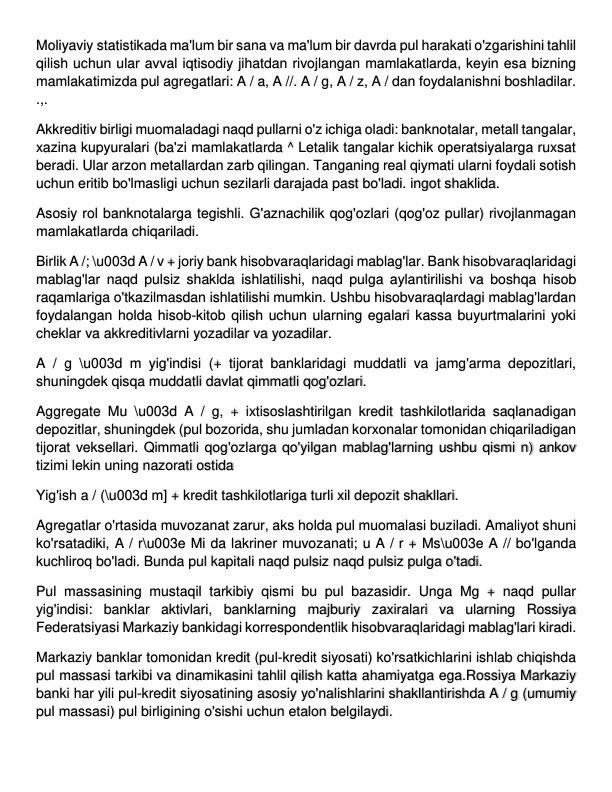 Moliyaviy statistikada ma'lum bir sana va ma'lum bir davrda pul harakati o'zgarishini tahlil 
qilish uchun ular avval iqtisodiy jihatdan rivojlangan mamlakatlarda, keyin esa bizning 
mamlakatimizda pul agregatlari: A / a, A //. A / g, A / z, A / dan foydalanishni boshladilar. 
.,. 
Akkreditiv birligi muomaladagi naqd pullarni o'z ichiga oladi: banknotalar, metall tangalar, 
xazina kupyuralari (ba'zi mamlakatlarda ^ Letalik tangalar kichik operatsiyalarga ruxsat 
beradi. Ular arzon metallardan zarb qilingan. Tanganing real qiymati ularni foydali sotish 
uchun eritib bo'lmasligi uchun sezilarli darajada past bo'ladi. ingot shaklida. 
Asosiy rol banknotalarga tegishli. G'aznachilik qog'ozlari (qog'oz pullar) rivojlanmagan 
mamlakatlarda chiqariladi. 
Birlik A /; \u003d A / v + joriy bank hisobvaraqlaridagi mablag'lar. Bank hisobvaraqlaridagi 
mablag'lar naqd pulsiz shaklda ishlatilishi, naqd pulga aylantirilishi va boshqa hisob 
raqamlariga o'tkazilmasdan ishlatilishi mumkin. Ushbu hisobvaraqlardagi mablag'lardan 
foydalangan holda hisob-kitob qilish uchun ularning egalari kassa buyurtmalarini yoki 
cheklar va akkreditivlarni yozadilar va yozadilar. 
A / g \u003d m yig'indisi (+ tijorat banklaridagi muddatli va jamg'arma depozitlari, 
shuningdek qisqa muddatli davlat qimmatli qog'ozlari. 
Aggregate Mu \u003d A / g, + ixtisoslashtirilgan kredit tashkilotlarida saqlanadigan 
depozitlar, shuningdek (pul bozorida, shu jumladan korxonalar tomonidan chiqariladigan 
tijorat veksellari. Qimmatli qog'ozlarga qo'yilgan mablag'larning ushbu qismi n) ankov 
tizimi lekin uning nazorati ostida 
Yig'ish a / (\u003d m] + kredit tashkilotlariga turli xil depozit shakllari. 
Agregatlar o'rtasida muvozanat zarur, aks holda pul muomalasi buziladi. Amaliyot shuni 
ko'rsatadiki, A / r\u003e Mi da lakriner muvozanati; u A / r + Ms\u003e A // bo'lganda 
kuchliroq bo'ladi. Bunda pul kapitali naqd pulsiz naqd pulsiz pulga o'tadi. 
Pul massasining mustaqil tarkibiy qismi bu pul bazasidir. Unga Mg + naqd pullar 
yig'indisi: banklar aktivlari, banklarning majburiy zaxiralari va ularning Rossiya 
Federatsiyasi Markaziy bankidagi korrespondentlik hisobvaraqlaridagi mablag'lari kiradi. 
Markaziy banklar tomonidan kredit (pul-kredit siyosati) ko'rsatkichlarini ishlab chiqishda 
pul massasi tarkibi va dinamikasini tahlil qilish katta ahamiyatga ega.Rossiya Markaziy 
banki har yili pul-kredit siyosatining asosiy yo'nalishlarini shakllantirishda A / g (umumiy 
pul massasi) pul birligining o'sishi uchun etalon belgilaydi. 
