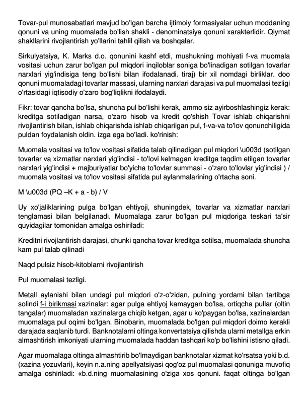 Tovar-pul munosabatlari mavjud bo'lgan barcha ijtimoiy formasiyalar uchun moddaning 
qonuni va uning muomalada bo'lish shakli - denominatsiya qonuni xarakterlidir. Qiymat 
shakllarini rivojlantirish yo'llarini tahlil qilish va boshqalar. 
Sirkulyatsiya, K. Marks d.o. qonunini kashf etdi, mushukning mohiyati f-va muomala 
vositasi uchun zarur bo'lgan pul miqdori inqiloblar soniga bo'linadigan sotilgan tovarlar 
narxlari yig'indisiga teng bo'lishi bilan ifodalanadi. tiraj) bir xil nomdagi birliklar. doo 
qonuni muomaladagi tovarlar massasi, ularning narxlari darajasi va pul muomalasi tezligi 
o'rtasidagi iqtisodiy o'zaro bog'liqlikni ifodalaydi. 
Fikr: tovar qancha bo'lsa, shuncha pul bo'lishi kerak, ammo siz ayirboshlashingiz kerak: 
kreditga sotiladigan narsa, o'zaro hisob va kredit qo'shish Tovar ishlab chiqarishni 
rivojlantirish bilan, ishlab chiqarishda ishlab chiqarilgan pul, f-va-va to'lov qonunchiligida 
puldan foydalanish oldin. izga ega bo'ladi. ko'rinish: 
Muomala vositasi va to'lov vositasi sifatida talab qilinadigan pul miqdori \u003d (sotilgan 
tovarlar va xizmatlar narxlari yig'indisi - to'lovi kelmagan kreditga taqdim etilgan tovarlar 
narxlari yig'indisi + majburiyatlar bo'yicha to'lovlar summasi - o'zaro to'lovlar yig'indisi ) / 
muomala vositasi va to'lov vositasi sifatida pul aylanmalarining o'rtacha soni. 
M \u003d (PQ –K + a - b) / V 
Uy xo'jaliklarining pulga bo'lgan ehtiyoji, shuningdek, tovarlar va xizmatlar narxlari 
tenglamasi bilan belgilanadi. Muomalaga zarur bo'lgan pul miqdoriga teskari ta'sir 
quyidagilar tomonidan amalga oshiriladi: 
Kreditni rivojlantirish darajasi, chunki qancha tovar kreditga sotilsa, muomalada shuncha 
kam pul talab qilinadi 
Naqd pulsiz hisob-kitoblarni rivojlantirish 
Pul muomalasi tezligi. 
Metall aylanishi bilan undagi pul miqdori o'z-o'zidan, pulning yordami bilan tartibga 
solindi f-i birikmasi xazinalar: agar pulga ehtiyoj kamaygan bo'lsa, ortiqcha pullar (oltin 
tangalar) muomaladan xazinalarga chiqib ketgan, agar u ko'paygan bo'lsa, xazinalardan 
muomalaga pul oqimi bo'lgan. Binobarin, muomalada bo'lgan pul miqdori doimo kerakli 
darajada saqlanib turdi. Banknotalarni oltinga konvertatsiya qilishda ularni metallga erkin 
almashtirish imkoniyati ularning muomalada haddan tashqari ko'p bo'lishini istisno qiladi. 
Agar muomalaga oltinga almashtirib bo'lmaydigan banknotalar xizmat ko'rsatsa yoki b.d. 
(xazina yozuvlari), keyin n.a.ning apellyatsiyasi qog'oz pul muomalasi qonuniga muvofiq 
amalga oshiriladi: «b.d.ning muomalasining o'ziga xos qonuni. faqat oltinga bo'lgan 
