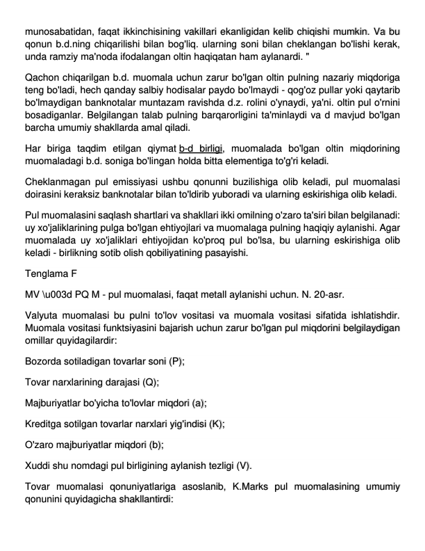 munosabatidan, faqat ikkinchisining vakillari ekanligidan kelib chiqishi mumkin. Va bu 
qonun b.d.ning chiqarilishi bilan bog'liq. ularning soni bilan cheklangan bo'lishi kerak, 
unda ramziy ma'noda ifodalangan oltin haqiqatan ham aylanardi. " 
Qachon chiqarilgan b.d. muomala uchun zarur bo'lgan oltin pulning nazariy miqdoriga 
teng bo'ladi, hech qanday salbiy hodisalar paydo bo'lmaydi - qog'oz pullar yoki qaytarib 
bo'lmaydigan banknotalar muntazam ravishda d.z. rolini o'ynaydi, ya'ni. oltin pul o'rnini 
bosadiganlar. Belgilangan talab pulning barqarorligini ta'minlaydi va d mavjud bo'lgan 
barcha umumiy shakllarda amal qiladi. 
Har biriga taqdim etilgan qiymat b-d birligi, muomalada bo'lgan oltin miqdorining 
muomaladagi b.d. soniga bo'lingan holda bitta elementiga to'g'ri keladi. 
Cheklanmagan pul emissiyasi ushbu qonunni buzilishiga olib keladi, pul muomalasi 
doirasini keraksiz banknotalar bilan to'ldirib yuboradi va ularning eskirishiga olib keladi. 
Pul muomalasini saqlash shartlari va shakllari ikki omilning o'zaro ta'siri bilan belgilanadi: 
uy xo'jaliklarining pulga bo'lgan ehtiyojlari va muomalaga pulning haqiqiy aylanishi. Agar 
muomalada uy xo'jaliklari ehtiyojidan ko'proq pul bo'lsa, bu ularning eskirishiga olib 
keladi - birlikning sotib olish qobiliyatining pasayishi. 
Tenglama F 
MV \u003d PQ M - pul muomalasi, faqat metall aylanishi uchun. N. 20-asr. 
Valyuta muomalasi bu pulni to'lov vositasi va muomala vositasi sifatida ishlatishdir. 
Muomala vositasi funktsiyasini bajarish uchun zarur bo'lgan pul miqdorini belgilaydigan 
omillar quyidagilardir: 
Bozorda sotiladigan tovarlar soni (P); 
Tovar narxlarining darajasi (Q); 
Majburiyatlar bo'yicha to'lovlar miqdori (a); 
Kreditga sotilgan tovarlar narxlari yig'indisi (K); 
O'zaro majburiyatlar miqdori (b); 
Xuddi shu nomdagi pul birligining aylanish tezligi (V). 
Tovar muomalasi qonuniyatlariga asoslanib, K.Marks pul muomalasining umumiy 
qonunini quyidagicha shakllantirdi: 
