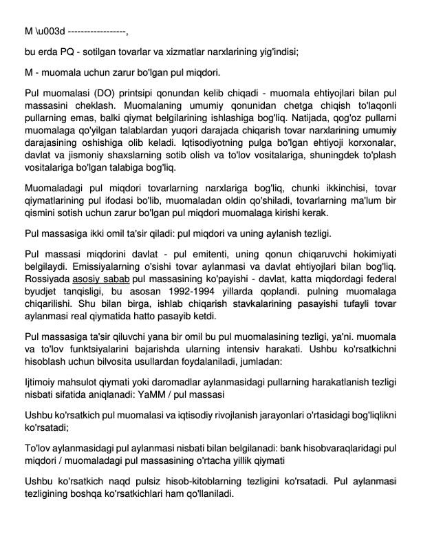 M \u003d ------------------, 
bu erda PQ - sotilgan tovarlar va xizmatlar narxlarining yig'indisi; 
M - muomala uchun zarur bo'lgan pul miqdori. 
Pul muomalasi (DO) printsipi qonundan kelib chiqadi - muomala ehtiyojlari bilan pul 
massasini cheklash. Muomalaning umumiy qonunidan chetga chiqish to'laqonli 
pullarning emas, balki qiymat belgilarining ishlashiga bog'liq. Natijada, qog'oz pullarni 
muomalaga qo'yilgan talablardan yuqori darajada chiqarish tovar narxlarining umumiy 
darajasining oshishiga olib keladi. Iqtisodiyotning pulga bo'lgan ehtiyoji korxonalar, 
davlat va jismoniy shaxslarning sotib olish va to'lov vositalariga, shuningdek to'plash 
vositalariga bo'lgan talabiga bog'liq. 
Muomaladagi pul miqdori tovarlarning narxlariga bog'liq, chunki ikkinchisi, tovar 
qiymatlarining pul ifodasi bo'lib, muomaladan oldin qo'shiladi, tovarlarning ma'lum bir 
qismini sotish uchun zarur bo'lgan pul miqdori muomalaga kirishi kerak. 
Pul massasiga ikki omil ta'sir qiladi: pul miqdori va uning aylanish tezligi. 
Pul massasi miqdorini davlat - pul emitenti, uning qonun chiqaruvchi hokimiyati 
belgilaydi. Emissiyalarning o'sishi tovar aylanmasi va davlat ehtiyojlari bilan bog'liq. 
Rossiyada asosiy sabab pul massasining ko'payishi - davlat, katta miqdordagi federal 
byudjet tanqisligi, bu asosan 1992-1994 yillarda qoplandi. pulning muomalaga 
chiqarilishi. Shu bilan birga, ishlab chiqarish stavkalarining pasayishi tufayli tovar 
aylanmasi real qiymatida hatto pasayib ketdi. 
Pul massasiga ta'sir qiluvchi yana bir omil bu pul muomalasining tezligi, ya'ni. muomala 
va to'lov funktsiyalarini bajarishda ularning intensiv harakati. Ushbu ko'rsatkichni 
hisoblash uchun bilvosita usullardan foydalaniladi, jumladan: 
Ijtimoiy mahsulot qiymati yoki daromadlar aylanmasidagi pullarning harakatlanish tezligi 
nisbati sifatida aniqlanadi: YaMM / pul massasi 
Ushbu ko'rsatkich pul muomalasi va iqtisodiy rivojlanish jarayonlari o'rtasidagi bog'liqlikni 
ko'rsatadi; 
To'lov aylanmasidagi pul aylanmasi nisbati bilan belgilanadi: bank hisobvaraqlaridagi pul 
miqdori / muomaladagi pul massasining o'rtacha yillik qiymati 
Ushbu ko'rsatkich naqd pulsiz hisob-kitoblarning tezligini ko'rsatadi. Pul aylanmasi 
tezligining boshqa ko'rsatkichlari ham qo'llaniladi. 
