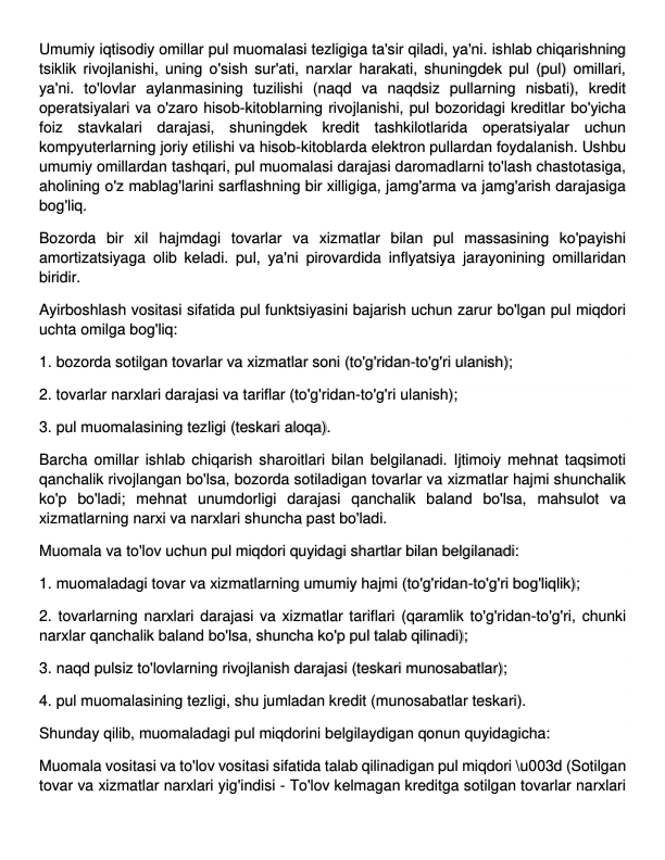 Umumiy iqtisodiy omillar pul muomalasi tezligiga ta'sir qiladi, ya'ni. ishlab chiqarishning 
tsiklik rivojlanishi, uning o'sish sur'ati, narxlar harakati, shuningdek pul (pul) omillari, 
ya'ni. to'lovlar aylanmasining tuzilishi (naqd va naqdsiz pullarning nisbati), kredit 
operatsiyalari va o'zaro hisob-kitoblarning rivojlanishi, pul bozoridagi kreditlar bo'yicha 
foiz stavkalari darajasi, shuningdek kredit tashkilotlarida operatsiyalar uchun 
kompyuterlarning joriy etilishi va hisob-kitoblarda elektron pullardan foydalanish. Ushbu 
umumiy omillardan tashqari, pul muomalasi darajasi daromadlarni to'lash chastotasiga, 
aholining o'z mablag'larini sarflashning bir xilligiga, jamg'arma va jamg'arish darajasiga 
bog'liq. 
Bozorda bir xil hajmdagi tovarlar va xizmatlar bilan pul massasining ko'payishi 
amortizatsiyaga olib keladi. pul, ya'ni pirovardida inflyatsiya jarayonining omillaridan 
biridir. 
Ayirboshlash vositasi sifatida pul funktsiyasini bajarish uchun zarur bo'lgan pul miqdori 
uchta omilga bog'liq: 
1. bozorda sotilgan tovarlar va xizmatlar soni (to'g'ridan-to'g'ri ulanish); 
2. tovarlar narxlari darajasi va tariflar (to'g'ridan-to'g'ri ulanish); 
3. pul muomalasining tezligi (teskari aloqa). 
Barcha omillar ishlab chiqarish sharoitlari bilan belgilanadi. Ijtimoiy mehnat taqsimoti 
qanchalik rivojlangan bo'lsa, bozorda sotiladigan tovarlar va xizmatlar hajmi shunchalik 
ko'p bo'ladi; mehnat unumdorligi darajasi qanchalik baland bo'lsa, mahsulot va 
xizmatlarning narxi va narxlari shuncha past bo'ladi. 
Muomala va to'lov uchun pul miqdori quyidagi shartlar bilan belgilanadi: 
1. muomaladagi tovar va xizmatlarning umumiy hajmi (to'g'ridan-to'g'ri bog'liqlik); 
2. tovarlarning narxlari darajasi va xizmatlar tariflari (qaramlik to'g'ridan-to'g'ri, chunki 
narxlar qanchalik baland bo'lsa, shuncha ko'p pul talab qilinadi); 
3. naqd pulsiz to'lovlarning rivojlanish darajasi (teskari munosabatlar); 
4. pul muomalasining tezligi, shu jumladan kredit (munosabatlar teskari). 
Shunday qilib, muomaladagi pul miqdorini belgilaydigan qonun quyidagicha: 
Muomala vositasi va to'lov vositasi sifatida talab qilinadigan pul miqdori \u003d (Sotilgan 
tovar va xizmatlar narxlari yig'indisi - To'lov kelmagan kreditga sotilgan tovarlar narxlari 
