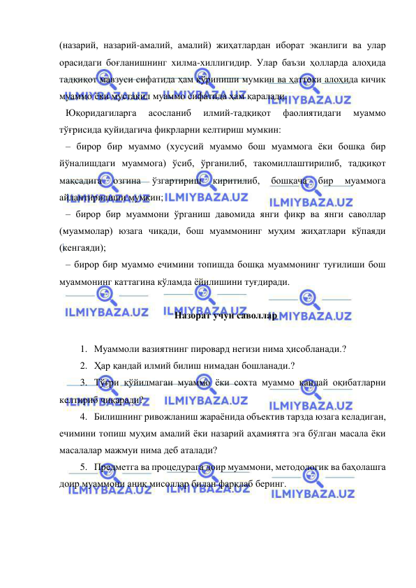  
 
(назарий, назарий-амалий, амалий) жиҳатлардан иборат эканлиги ва улар 
орасидаги боғланишнинг хилма-хиллигидир. Улар баъзи ҳолларда алоҳида 
тадқиқот мавзуси сифатида ҳам кўриниши мумкин ва ҳаттоки алоҳида кичик 
муаммо ёки мустақил муаммо сифатида ҳам қаралади. 
Юқоридагиларга 
асосланиб 
илмий-тадқиқот 
фаолиятидаги 
муаммо 
тўғрисида қуйидагича фикрларни келтириш мумкин: 
– бирор бир муаммо (хусусий муаммо бош муаммога ёки бошқа бир 
йўналишдаги муаммога) ўсиб, ўрганилиб, такомиллаштирилиб, тадқиқот 
мақсадига 
озгина 
ўзгартириш 
киритилиб, 
бошқача 
бир 
муаммога 
айлантирилиши мумкин; 
– бирор бир муаммони ўрганиш давомида янги фикр ва янги саволлар 
(муаммолар) юзага чиқади, бош муаммонинг муҳим жиҳатлари кўпаяди  
(кенгаяди); 
– бирор бир муаммо ечимини топишда бошқа муаммонинг туғилиши бош 
муаммонинг каттагина кўламда ёйилишини туғдиради. 
 
Назорат учун саволлар 
 
1. Муаммоли вазиятнинг пировард негизи нима ҳисобланади.? 
2. Ҳар қандай илмий билиш нимадан бошланади.?  
3. Тўғри қўйилмаган муаммо ёки сохта муаммо қандай оқибатларни 
келтириб чиқаради?  
4. Билишнинг ривожланиш жараёнида объектив тарзда юзага келадиган, 
ечимини топиш муҳим амалий ёки назарий аҳамиятга эга бўлган масала ёки 
масалалар мажмуи нима деб аталади? 
5. Предметга ва процедурага доир муаммони, методологик ва баҳолашга 
доир муаммони аниқ мисоллар билан фарқлаб беринг. 
