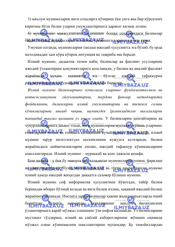  
 
3) маълум муаммоларни янги соҳаларга кўчириш ёки унга яна бир кўрсаткич 
киритиш йўли билан уларни умумлаштиришга ҳаракат қилиш лозим; 
4) муаммонинг мавжудлигини билимнинг бошқа соҳаларидаги билимлар 
билан боғлаш, муаммоларни комплекс ўрганишга ҳаракат қилиш керак.  
Умуман олганда, муаммоларни танлаш ижодий хусусиятга эга бўлиб, бу ерда 
методикадан ҳам кўра кўпроқ интуиция ва тажриба иш беради.  
Илмий муаммо, дидактик тизим каби, билимлар ва фаолият усулларини 
ижодий ўзлаштириш қонуниятларига асосланади, у билиш ва амалий фаолият 
жараёнида 
муҳим 
аҳамиятга 
эга 
бўлган 
ижодий 
тафаккурни 
ривожлантиришнинг самарали воситаларидан биридир.  
Илмий муаммо билимларнинг изчиллиги, уларнинг фундаменталлиги ва 
ихтисослашувини 
уйғунлаштириш, 
турдош 
фанлар 
методларидан 
фойдаланиш, билимларни илмий умумлаштириш ва тизимга солиш 
кўникмаларини ишлаб чиқиш, шунингдек ўрганилаётган масалаларни 
танқидий таҳлил қилишни ўз ичига олади. У билимларни кенгайтириш ва 
чуқурлаштиришга даъват этади, янги муаммоларни мустақил қўйиш, уларнинг 
ечимларини излаш ва топишга қизиқишни кучайтиради. Айни вақтда, илмий 
муаммо зарур интеллектуал кескинликни вужудга келтиради, билиш 
жараёнидаги қийинчиликларни енгиш, ижодий тафаккур кўникмаларини 
шакллантиради. Илмий муаммо – мураккаб ва кенг ҳажмли вазифа.  
Бош вазифа – у ёки бу мавзуга мос келадиган муаммоларни топиш, фарқлаш 
ва аниқ таърифлаш. Пухта ишлаб чиқилган ва тўғри таърифланган муаммо 
илмий ҳамда ижодий жиҳатдан диққатга сазовор бўлиши мумкин.  
Илмий муаммо соф информатив хусусиятини йўқотади, тайёр билим 
беришдан иборат бўлмай қолади ва янги билим излаш, ҳақиқий ижодий билиш 
жараёнига айланади. Инсонга зарур билимлар ҳажми жадал суръатларда ошиб 
бораётган 
ҳозирги 
шароитда 
далилларнинг 
маълум 
йиғиндисини 
ўзлаштиришга қараб мўлжал олишнинг ўзи кифоя қилмайди. Ўз билимларини 
мустақил тўлдириш, илмий ва сиёсий ахборотларнинг жўшқин оқимида 
мўлжал олиш кўникмасини шакллантириш муҳимдир. Бу тамойиллардан 
