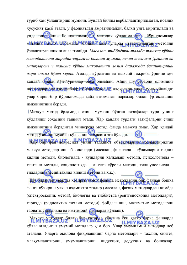  
 
туриб ҳам ўзлаштириш мумкин. Бундай билим вербаллаштирилмаган, ноаниқ 
хусусият касб этади, у фаолиятдан ажратилмайди, балки унга киритилади ва 
унда «ишлайди». Бошқа томондан, методик қўлланмалар ва йўриқномалар 
матнини аъло даражада билиш ҳам уларда тавсифланган методни 
ўзлаштирганликни англатмайди. Масалан, тиббиётчи-талаба ташхис қўйиш 
методикасини миридан-сиригача билиши мумкин, лекин тегишли ўрганиш ва 
машқларсиз у ташхис қўйиш маҳоратини лозим даражада ўзлаштириши 
амри маҳол бўлса керак. Амалда кўрсатиш ва шахсий тажриба ўрнини ҳеч 
қандай оғзаки йўл-йўриқлар боса олмайди. Айни шу сабабли олимнинг 
шогирдлари ва ҳамкасблари билан бевосита алоқалари улкан роль ўйнайди: 
улар бирон-бир йўриқномада қайд этилмаган нарсалар билан ўртоқлашиш 
имкониятини беради.  
Мазкур метод ёрдамида ечиш мумкин бўлган вазифалар тури унинг 
қўлланиш соҳасини ташкил этади. Ҳар қандай турдаги вазифаларни ечиш 
имкониятини берадиган универсал метод фанда мавжуд эмас. Ҳар қандай 
метод ўзининг муайян қўлланиш соҳасига эга бўлади.  
Ҳар бир фан доирасида унинг тадқиқот объектларига мослаштирилган 
махсус методлар ишлаб чиқилади (масалан, физикада – кўламларни таҳлил 
қилиш методи, биологияда - қушларни ҳалқалаш методи, психологияда – 
тестлаш методи, социологияда – анкета сўрови методи, тилшуносликда – 
тилларни қиёсий таҳлил қилиш методи ва ҳ.к.).  
Шу билан бир вақтда ҳозирги замон фанида методларни бир фандан бошқа 
фанга кўчириш улкан аҳамиятга эгадир (масалан, физик методлардан кимёда 
(спектроскопик метод), биология ва тиббиётда (рентгеноскопия методлари), 
тарихда (радиоактив таҳлил методи) фойдаланиш, математик методларни 
табиатшуносликда ва ижтимоий фанларда қўллаш).  
Махсус методлар билан бир қаторда кўпгина ёки ҳатто барча фанларда 
қўлланиладиган умумий методлар ҳам бор. Улар умумилмий методлар деб 
аталади. Уларга оқилона фикрлашнинг барча методлари – таҳлил, синтез, 
мавҳумлаштириш, умумлаштириш, индукция, дедукция ва бошқалар, 
