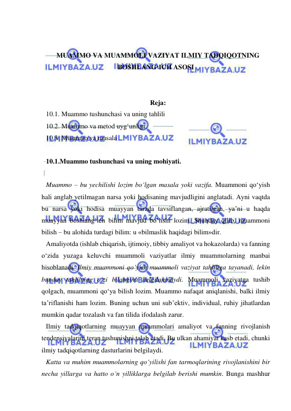  
 
 
 
MUAMMO VA MUAMMOLI VAZIYAT ILMIY TADQIQOTNING 
BOSHLANG‘ICH ASOSI 
 
 
Reja: 
10.1. Muammo tushunchasi va uning tahlili 
10.2. Muammo va metod uyg‘unligi. 
10.3. Muammo va masala 
 
10.1.Muammo tushunchasi va uning mohiyati.  
 
Muammo – bu yechilishi lozim bo‘lgan masala yoki vazifa. Muammoni qo‘yish 
hali anglab yetilmagan narsa yoki hodisaning mavjudligini anglatadi. Ayni vaqtda 
bu narsa yoki hodisa muayyan tarzda tavsiflangan, ajratilgan, ya’ni u haqda 
muayyan boshlang‘ich bilim mavjud bo‘lishi lozim. Shunday qilib, muammoni 
bilish – bu alohida turdagi bilim: u «bilmaslik haqidagi bilim»dir.  
Amaliyotda (ishlab chiqarish, ijtimoiy, tibbiy amaliyot va hokazolarda) va fanning 
o‘zida yuzaga keluvchi muammoli vaziyatlar ilmiy muammolarning manbai 
hisoblanadi. Ilmiy muammoni qo‘yish muammoli vaziyat tahliliga tayanadi, lekin 
bunday tahlilning o‘zi bilangina belgilanmaydi. Muammoli vaziyatga tushib 
qolgach, muammoni qo‘ya bilish lozim. Muammo nafaqat aniqlanishi, balki ilmiy 
ta’riflanishi ham lozim. Buning uchun uni sub’ektiv, individual, ruhiy jihatlardan 
mumkin qadar tozalash va fan tilida ifodalash zarur.  
Ilmiy tadqiqotlarning muayyan muammolari amaliyot va fanning rivojlanish 
tendensiyalarini teran tushunishni talab etadi. Bu ulkan ahamiyat kasb etadi, chunki 
ilmiy tadqiqotlarning dasturlarini belgilaydi.  
Katta va muhim muammolarning qo‘yilishi fan tarmoqlarining rivojlanishini bir 
necha yillarga va hatto o‘n yilliklarga belgilab berishi mumkin. Bunga mashhur 
