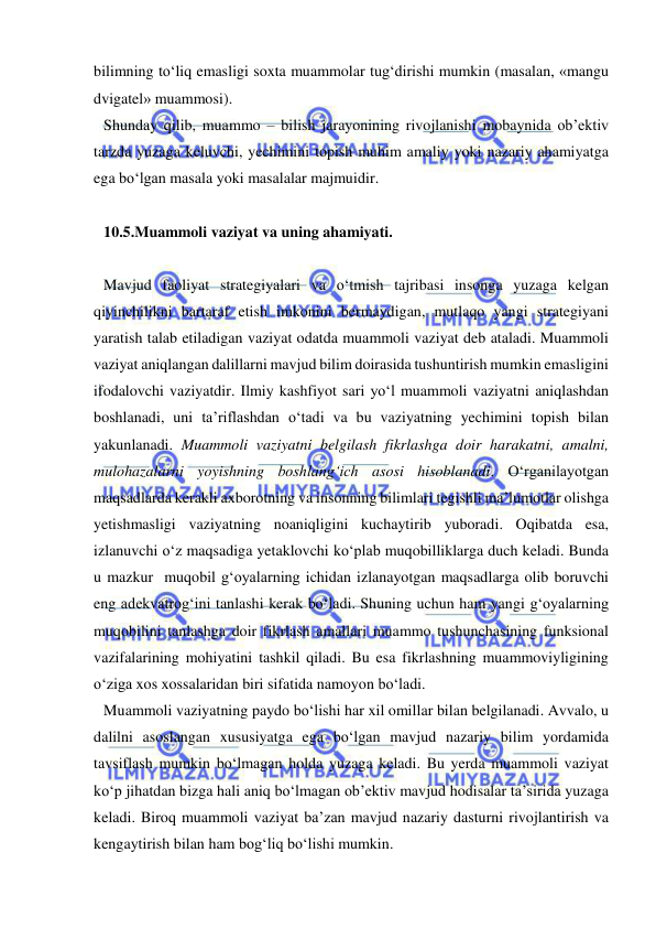  
 
bilimning to‘liq emasligi soxta muammolar tug‘dirishi mumkin (masalan, «mangu 
dvigatel» muammosi).  
Shunday qilib, muammo – bilish jarayonining rivojlanishi mobaynida ob’ektiv 
tarzda yuzaga keluvchi, yechimini topish muhim amaliy yoki nazariy ahamiyatga 
ega bo‘lgan masala yoki masalalar majmuidir.  
 
10.5.Muammoli vaziyat va uning ahamiyati.  
 
Mavjud faoliyat strategiyalari va o‘tmish tajribasi insonga yuzaga kelgan 
qiyinchilikni bartaraf etish imkonini bermaydigan, mutlaqo yangi strategiyani 
yaratish talab etiladigan vaziyat odatda muammoli vaziyat deb ataladi. Muammoli 
vaziyat aniqlangan dalillarni mavjud bilim doirasida tushuntirish mumkin emasligini 
ifodalovchi vaziyatdir. Ilmiy kashfiyot sari yo‘l muammoli vaziyatni aniqlashdan 
boshlanadi, uni ta’riflashdan o‘tadi va bu vaziyatning yechimini topish bilan 
yakunlanadi. Muammoli vaziyatni belgilash fikrlashga doir harakatni, amalni, 
mulohazalarni yoyishning boshlang‘ich asosi hisoblanadi. O‘rganilayotgan 
maqsadlarda kerakli axborotning va insonning bilimlari tegishli ma’lumotlar olishga 
yetishmasligi vaziyatning noaniqligini kuchaytirib yuboradi. Oqibatda esa, 
izlanuvchi o‘z maqsadiga yetaklovchi ko‘plab muqobilliklarga duch keladi. Bunda 
u mazkur  muqobil g‘oyalarning ichidan izlanayotgan maqsadlarga olib boruvchi 
eng adekvatrog‘ini tanlashi kerak bo‘ladi. Shuning uchun ham yangi g‘oyalarning 
muqobilini tanlashga doir fikrlash amallari muammo tushunchasining funksional 
vazifalarining mohiyatini tashkil qiladi. Bu esa fikrlashning muammoviyligining 
o‘ziga xos xossalaridan biri sifatida namoyon bo‘ladi. 
Muammoli vaziyatning paydo bo‘lishi har xil omillar bilan belgilanadi. Avvalo, u 
dalilni asoslangan xususiyatga ega bo‘lgan mavjud nazariy bilim yordamida 
tavsiflash mumkin bo‘lmagan holda yuzaga keladi. Bu yerda muammoli vaziyat 
ko‘p jihatdan bizga hali aniq bo‘lmagan ob’ektiv mavjud hodisalar ta’sirida yuzaga 
keladi. Biroq muammoli vaziyat ba’zan mavjud nazariy dasturni rivojlantirish va 
kengaytirish bilan ham bog‘liq bo‘lishi mumkin.  
