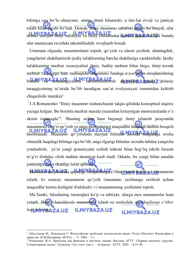  
 
bilimga ega bo‘la olmaymiz, ammo shuni bilamizki, u ilm-fan rivoji va jamiyat 
talabi bilan paydo bo‘ladi. Demak, ilmiy muammo sababsiz paydo bo‘lmaydi, ular 
doimo mavjud ilmiy salohiyat va ilmiy ishlanmalar asosida paydo bo‘ladi hamda 
ular muntazam ravishda takomillashib, rivojlanib boradi. 
Umuman olganda, muammolarni topish, qo‘yish va ularni yechish, shuningdek, 
yangilarini shakllantirish ijodiy tafakkurning barcha shakllariga xarakterlidir. Ijodiy 
tafakkurning mazkur xususiyatlari ilmiy, badiiy mehnat bilan birga, ilmiy-texnik 
mehnat va b.larga ham taalluqlidir. Muammo fandagi o‘z-o‘zidan rivojlanishning 
borishi 
va 
texnologiyalarni 
takomillashtirish 
ehtiyojlari 
hamda 
ijtimoiy 
taraqqiyotning ta’sirida bo‘lib turadigan san’at evolyusiyasi tomonidan keltirib 
chiqarilishi mumkin1. 
J.A.Romanenko “Ilmiy muammo tushunchasini talqin qilishda konseptual inqiroz 
yuzaga kelgan. Bu hozirda mazkur masala yuzasidan ketayotgan munozaralarda o‘z 
aksini topmoqda”2. Shuning uchun ham bugungi ilmiy izlanish jarayonida 
muammoni to‘g‘ri qo‘yish va unga mos tadqiqot maqsadini aniqlash muhim bosqich 
hisoblanadi. Muammo qo‘yilishida mavjud bilimlar asosida maqsadga erisha 
olmaslik haqidagi bilimga ega bo‘lib, unga ilgarigi bilimlar asosida tubdan yangicha 
yondashish,  ya’ni yangi qonuniyatni ochish imkoni bilan bog‘liq ishchi farazni 
to‘g‘ri ifodalay olish muhim ahamiyat kasb etadi. Odatda, bu yangi bilim amalda 
jamiyatga zarur ekanligi faraz qilinadi.  
Muammo qo‘yilishida quyidagi bosqichlarga e’tibor berish lozim: a) muammoni 
izlash; b) xususiy muammoni qo‘yish (muammo yechimiga erishish uchun 
maqsadlar ketma-ketligini ifodalash); v) muammoning yechimini topish. 
Ma’lumki, falsafaning tarmoqlari ko‘p va tabiiyki, ularga mos muammolar ham 
yetarli. Ilmiy izlanishlarda muammoni izlash va tanlashda quyidagilarga e’tibor 
berish lozim: 
                                                 
1 Абдуллаева М., Покачалов Г. Философские проблемы методологии науки: Отдел Институт Философии и 
права им. И.М.Муминова АН Руз.. – Т.: 2006. – 5 с. 
2 Романенко Ж.А. Проблема как феномен в научном знания. Вестник АГТУ. Сборник научных турудов. 
Гуманитарные науки./ Астрахан. Гост.техн. уни-т. – Астрахан.: АГТУ, 2002. – Б.51-56. 
