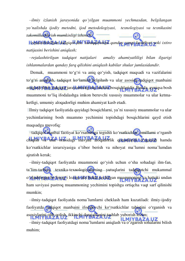  
 
–ilmiy izlanish jarayonida qo‘yilgan muammoni yechmasdan, belgilangan 
yo‘nalishda ijodiy metodni, ijod metodologiyasi,  texnologiyasi va texnikasini 
takomillashtirish mumkinligi ishonch;  
–rejalashtirilgan tadqiqot fan  taraqqiyotiga qanday yangi kashfiyot yoki ixtiro 
natijasini berishini aniqlash; 
–rejalashtirilgan tadqiqot natijalari  amaliy ahamiyatliligi bilan ilgarigi 
ishlanmalardan qanday farq qilishini aniqlash kabilar shular jumlasidandir. 
 Demak,  muammoni to‘g‘ri va aniq qo‘yish, tadqiqot maqsadi va vazifalarini 
to‘g‘ri aniqlash, tadqiqot ko‘lamini belgilash va ular asosida tadqiqot manbaini 
aniqlash ilmiy tadqiqot jarayonining eng muhim bosqichlaridir. Bunda, ayniqsa bosh 
muammoni to‘liq ifodalashga imkon beruvchi xususiy muammolar va ular ketma-
ketligi, umumiy aloqadorligi muhim ahamiyat kasb etadi. 
Ilmiy tadqiqot faoliyatida quyidagi bosqichlarni, ya’ni xususiy muammolar va ular 
yechimlarining bosh muammo yechimini topishdagi bosqichlarini qayd etish 
maqsadga muvofiq: 
–tadqiqot manbai faoliyat ko‘rsatishiga tegishli ko‘rsatkichlar, omillarni o‘rganib 
chiqish va ular orasidagi mavjud aloqadorlik qonunlarini o‘rganish hamda 
ko‘rsatkichlar ierarxiyasiga e’tibor berish va nihoyat ma’lumni noma’lumdan 
ajratish kerak; 
–ilmiy-tadqiqot faoliyatda muammoni qo‘yish uchun o‘sha sohadagi ilm-fan, 
ta’lim-tarbiya, texnika-texnologiyalarning yutuqlarini tadqiqotchi mukammal 
o‘zlashtirgan bo‘lmog‘i lozim, aks holda yechilgan muammoning va hattoki undan 
ham saviyasi pastroq muammoning yechimini topishga ortiqcha vaqt sarf qilinishi 
mumkin; 
–ilmiy-tadqiqot faoliyatda noma’lumlarni cheklash ham kuzatiladi: ilmiy-ijodiy 
faoliyatda tadqiqot manbaini ifodalovchi ko‘rsatkichlar tabiatini o‘rganish va 
asosiylarini olib qolish, ikkinchi darajalilarini tashlab yuborish lozim; 
–ilmiy-tadqiqot faoliyatdagi noma’lumlarni aniqlash va o‘zgarish sohalarini bilish 
muhim; 
