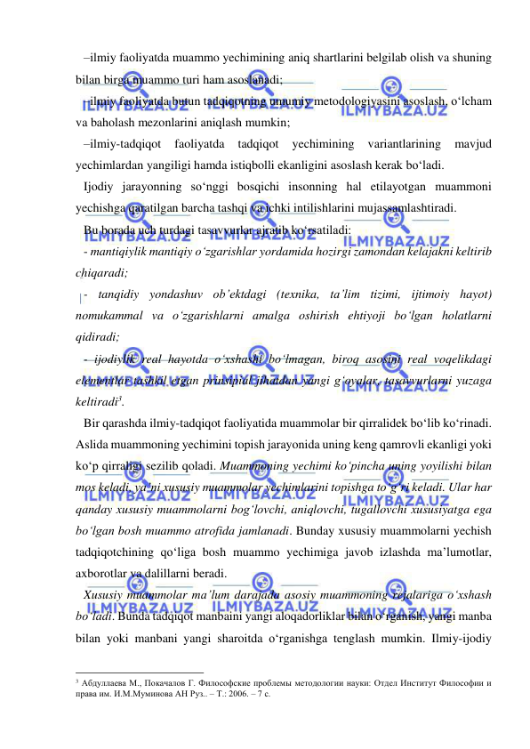  
 
–ilmiy faoliyatda muammo yechimining aniq shartlarini belgilab olish va shuning 
bilan birga muammo turi ham asoslanadi; 
–ilmiy faoliyatda butun tadqiqotning umumiy metodologiyasini asoslash, o‘lcham 
va baholash mezonlarini aniqlash mumkin; 
–ilmiy-tadqiqot 
faoliyatda 
tadqiqot 
yechimining 
variantlarining 
mavjud 
yechimlardan yangiligi hamda istiqbolli ekanligini asoslash kerak bo‘ladi. 
Ijodiy jarayonning so‘nggi bosqichi insonning hal etilayotgan muammoni 
yechishga qaratilgan barcha tashqi va ichki intilishlarini mujassamlashtiradi. 
Bu borada uch turdagi tasavvurlar ajratib ko‘rsatiladi: 
- mantiqiylik mantiqiy o‘zgarishlar yordamida hozirgi zamondan kelajakni keltirib 
chiqaradi; 
- tanqidiy yondashuv ob’ektdagi (texnika, ta’lim tizimi, ijtimoiy hayot) 
nomukammal va o‘zgarishlarni amalga oshirish ehtiyoji bo‘lgan holatlarni 
qidiradi; 
- ijodiylik real hayotda o‘xshashi bo‘lmagan, biroq asosini real voqelikdagi 
elementlar tashkil etgan prinsipial jihatdan yangi g‘oyalar, tasavvurlarni yuzaga 
keltiradi3. 
Bir qarashda ilmiy-tadqiqot faoliyatida muammolar bir qirralidek bo‘lib ko‘rinadi. 
Aslida muammoning yechimini topish jarayonida uning keng qamrovli ekanligi yoki 
ko‘p qirraligi sezilib qoladi. Muammoning yechimi ko‘pincha uning yoyilishi bilan 
mos keladi, ya’ni xususiy muammolar yechimlarini topishga to‘g‘ri keladi. Ular har 
qanday xususiy muammolarni bog‘lovchi, aniqlovchi, tugallovchi xususiyatga ega 
bo‘lgan bosh muammo atrofida jamlanadi. Bunday xususiy muammolarni yechish 
tadqiqotchining qo‘liga bosh muammo yechimiga javob izlashda ma’lumotlar, 
axborotlar va dalillarni beradi.  
Xususiy muammolar ma’lum darajada asosiy muammoning rejalariga o‘xshash 
bo‘ladi. Bunda tadqiqot manbaini yangi aloqadorliklar bilan o‘rganish, yangi manba 
bilan yoki manbani yangi sharoitda o‘rganishga tenglash mumkin. Ilmiy-ijodiy 
                                                 
3 Абдуллаева М., Покачалов Г. Философские проблемы методологии науки: Отдел Институт Философии и 
права им. И.М.Муминова АН Руз.. – Т.: 2006. – 7 с. 
