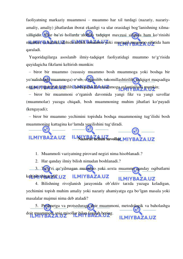  
 
faoliyatning markaziy muammosi – muammo har xil turdagi (nazariy, nazariy-
amaliy, amaliy) jihatlardan iborat ekanligi va ular orasidagi bog‘lanishning xilma-
xilligidir. Ular ba’zi hollarda alohida tadqiqot mavzusi sifatida ham ko‘rinishi 
mumkin va hattoki alohida kichik muammo yoki mustaqil muammo sifatida ham 
qaraladi. 
Yuqoridagilarga asoslanib ilmiy-tadqiqot faoliyatidagi muammo to‘g‘risida 
quyidagicha fikrlarni keltirish mumkin: 
– biror bir muammo (xususiy muammo bosh muammoga yoki boshqa bir 
yo‘nalishdagi muammoga) o‘sib, o‘rganilib, takomillashtirilib, tadqiqot maqsadiga 
ozgina o‘zgartirish kiritilib, boshqacha bir muammoga aylantirilishi mumkin; 
– biror bir muammoni o‘rganish davomida yangi fikr va yangi savollar 
(muammolar) yuzaga chiqadi, bosh muammoning muhim jihatlari ko‘payadi  
(kengayadi); 
– biror bir muammo yechimini topishda boshqa muammoning tug‘ilishi bosh 
muammoning kattagina ko‘lamda yoyilishini tug‘diradi. 
 
Nazorat uchun savollar 
 
1. Muammoli vaziyatning pirovard negizi nima hisoblanadi.? 
2. Har qanday ilmiy bilish nimadan boshlanadi.?  
3. To‘g‘ri qo‘yilmagan muammo yoki soxta muammo qanday oqibatlarni 
keltirib chiqaradi?  
4. Bilishning rivojlanish jarayonida ob’ektiv tarzda yuzaga keladigan, 
yechimini topish muhim amaliy yoki nazariy ahamiyatga ega bo‘lgan masala yoki 
masalalar majmui nima deb ataladi? 
5. Predmetga va protseduraga doir muammoni, metodologik va baholashga 
doir muammoni aniq misollar bilan farqlab bering. 
