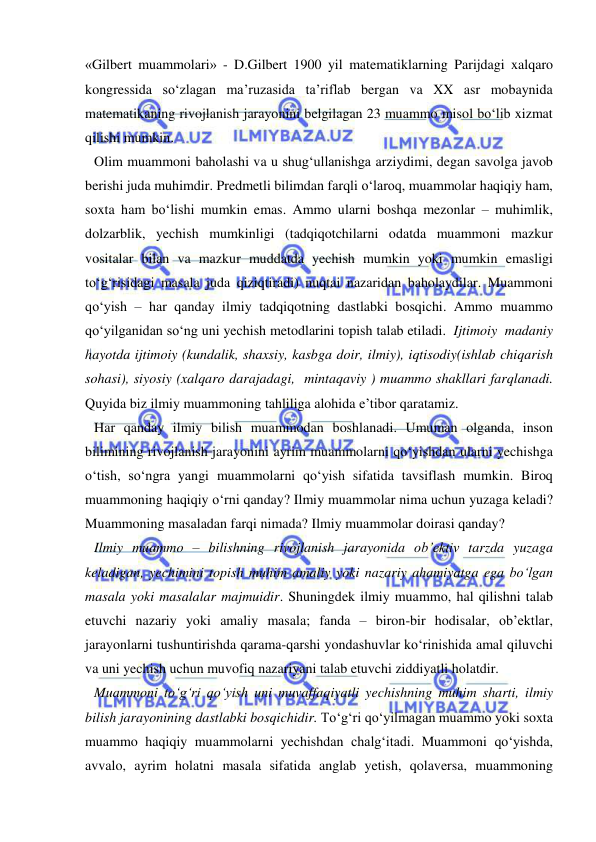  
 
«Gilbert muammolari» - D.Gilbert 1900 yil matematiklarning Parijdagi xalqaro 
kongressida so‘zlagan ma’ruzasida ta’riflab bergan va XX asr mobaynida 
matematikaning rivojlanish jarayonini belgilagan 23 muammo misol bo‘lib xizmat 
qilishi mumkin.  
Olim muammoni baholashi va u shug‘ullanishga arziydimi, degan savolga javob 
berishi juda muhimdir. Predmetli bilimdan farqli o‘laroq, muammolar haqiqiy ham, 
soxta ham bo‘lishi mumkin emas. Ammo ularni boshqa mezonlar – muhimlik, 
dolzarblik, yechish mumkinligi (tadqiqotchilarni odatda muammoni mazkur 
vositalar bilan va mazkur muddatda yechish mumkin yoki mumkin emasligi 
to‘g‘risidagi masala juda qiziqtiradi) nuqtai nazaridan baholaydilar. Muammoni 
qo‘yish – har qanday ilmiy tadqiqotning dastlabki bosqichi. Ammo muammo 
qo‘yilganidan so‘ng uni yechish metodlarini topish talab etiladi.  Ijtimoiy  madaniy 
hayotda ijtimoiy (kundalik, shaxsiy, kasbga doir, ilmiy), iqtisodiy(ishlab chiqarish 
sohasi), siyosiy (xalqaro darajadagi,  mintaqaviy ) muammo shakllari farqlanadi. 
Quyida biz ilmiy muammoning tahliliga alohida e’tibor qaratamiz. 
Har qanday ilmiy bilish muammodan boshlanadi. Umuman olganda, inson 
bilimining rivojlanish jarayonini ayrim muammolarni qo‘yishdan ularni yechishga 
o‘tish, so‘ngra yangi muammolarni qo‘yish sifatida tavsiflash mumkin. Biroq 
muammoning haqiqiy o‘rni qanday? Ilmiy muammolar nima uchun yuzaga keladi? 
Muammoning masaladan farqi nimada? Ilmiy muammolar doirasi qanday? 
Ilmiy muammo – bilishning rivojlanish jarayonida ob’ektiv tarzda yuzaga 
keladigan, yechimini topish muhim amaliy yoki nazariy ahamiyatga ega bo‘lgan 
masala yoki masalalar majmuidir. Shuningdek ilmiy muammo, hal qilishni talab 
etuvchi nazariy yoki amaliy masala; fanda – biron-bir hodisalar, ob’ektlar, 
jarayonlarni tushuntirishda qarama-qarshi yondashuvlar ko‘rinishida amal qiluvchi 
va uni yechish uchun muvofiq nazariyani talab etuvchi ziddiyatli holatdir.  
Muammoni to‘g‘ri qo‘yish uni muvaffaqiyatli yechishning muhim sharti, ilmiy 
bilish jarayonining dastlabki bosqichidir. To‘g‘ri qo‘yilmagan muammo yoki soxta 
muammo haqiqiy muammolarni yechishdan chalg‘itadi. Muammoni qo‘yishda, 
avvalo, ayrim holatni masala sifatida anglab yetish, qolaversa, muammoning 
