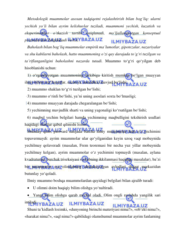  
 
Metodologik muammolar asosan tadqiqotni rejalashtirish bilan bog‘liq: ularni 
yechish yo‘li bilan ayrim kelishuvlar tuziladi, muammoni yechish, kuzatish va 
eksperimentlar o‘tkazish tartibi aniqlanadi, mo‘ljallanayotgan konseptual 
protseduralar belgilanadi va h.k.  
Baholash bilan bog‘liq muammolar empirik ma’lumotlar, gipotezalar, nazariyalar 
va shu kabilarni baholash, hatto muammoning o‘zi qay darajada to‘g‘ri tuzilgan va 
ta’riflanganligini baholashni nazarda tutadi. Muammo to‘g‘ri qo‘yilgan deb 
hisoblanishi uchun: 
1) o‘rganilayotgan muammoning tarkibiga kiritish mumkin bo‘lgan muayyan 
ilmiy bilim (ma’lumotlar, nazariya, metodika) mavjud bo‘lishi; 
2) muammo shaklan to‘g‘ri tuzilgan bo‘lishi; 
3) muammo o‘rinli bo‘lishi, ya’ni uning asoslari soxta bo‘lmasligi; 
4) muammo muayyan darajada chegaralangan bo‘lishi; 
5) yechimning mavjudlik sharti va uning yagonaligi ko‘rsatilgan bo‘lishi; 
6) maqbul yechim belgilari hamda yechimning maqbulligini tekshirish usullari 
haqidagi shartlar qabul qilinishi lozim.  
Shunday qilib, pirovard natijada barcha ilmiy muammolar ham o‘z yechimini 
topavermaydi: ayrim muammolar ular qo‘yilganidan keyin uzoq vaqt mobaynida 
yechilmay qolaveradi (masalan, Frem teoremasi bir necha yuz yillar mobaynida 
yechilmay kelgan), ayrim muammolar o‘z yechimini topmaydi (masalan, aylana 
kvadraturasi, burchak triseksiyasi va kubning ikkilanmasi haqidagi masalalar), ba’zi 
bir muammolar esa olimlarning almashayotgan avlodlari diqqat markazidan 
butunlay yo‘qoladi.  
Ilmiy muammo boshqa muammolardan quyidagi belgilari bilan ajralib turadi: 
 U olimni doim haqiqiy bilim olishga yo‘naltiradi.  
 Yangi bilim olishga qarab mo‘ljal oladi. Olim ongli ravishda yangilik sari 
intiladi.  
Shuni ta’kidlash lozimki, «dunyoning birinchi materiyasi nima?», «ob’ekt nima?», 
«harakat nima?», «aql nima?» qabilidagi olamshumul muammolar ayrim fanlarning 
