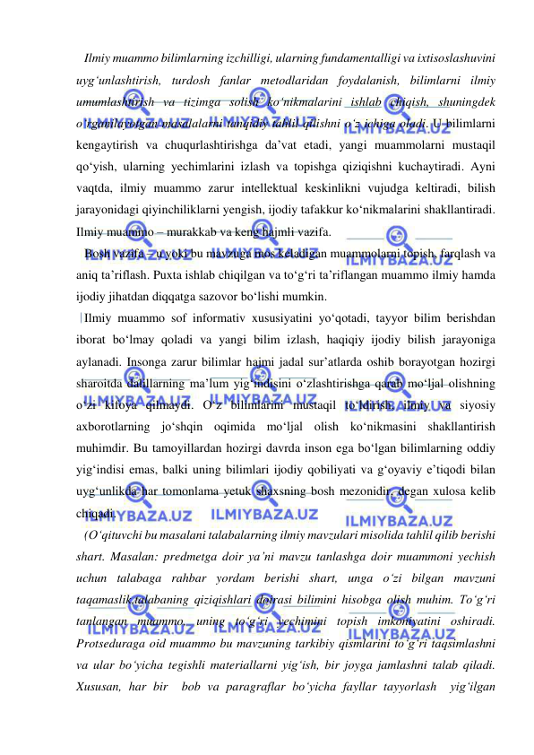  
 
Ilmiy muammo bilimlarning izchilligi, ularning fundamentalligi va ixtisoslashuvini 
uyg‘unlashtirish, turdosh fanlar metodlaridan foydalanish, bilimlarni ilmiy 
umumlashtirish va tizimga solish ko‘nikmalarini ishlab chiqish, shuningdek 
o‘rganilayotgan masalalarni tanqidiy tahlil qilishni o‘z ichiga oladi. U bilimlarni 
kengaytirish va chuqurlashtirishga da’vat etadi, yangi muammolarni mustaqil 
qo‘yish, ularning yechimlarini izlash va topishga qiziqishni kuchaytiradi. Ayni 
vaqtda, ilmiy muammo zarur intellektual keskinlikni vujudga keltiradi, bilish 
jarayonidagi qiyinchiliklarni yengish, ijodiy tafakkur ko‘nikmalarini shakllantiradi. 
Ilmiy muammo – murakkab va keng hajmli vazifa.  
Bosh vazifa – u yoki bu mavzuga mos keladigan muammolarni topish, farqlash va 
aniq ta’riflash. Puxta ishlab chiqilgan va to‘g‘ri ta’riflangan muammo ilmiy hamda 
ijodiy jihatdan diqqatga sazovor bo‘lishi mumkin.  
Ilmiy muammo sof informativ xususiyatini yo‘qotadi, tayyor bilim berishdan 
iborat bo‘lmay qoladi va yangi bilim izlash, haqiqiy ijodiy bilish jarayoniga 
aylanadi. Insonga zarur bilimlar hajmi jadal sur’atlarda oshib borayotgan hozirgi 
sharoitda dalillarning ma’lum yig‘indisini o‘zlashtirishga qarab mo‘ljal olishning 
o‘zi kifoya qilmaydi. O‘z bilimlarini mustaqil to‘ldirish, ilmiy va siyosiy 
axborotlarning jo‘shqin oqimida mo‘ljal olish ko‘nikmasini shakllantirish 
muhimdir. Bu tamoyillardan hozirgi davrda inson ega bo‘lgan bilimlarning oddiy 
yig‘indisi emas, balki uning bilimlari ijodiy qobiliyati va g‘oyaviy e’tiqodi bilan 
uyg‘unlikda har tomonlama yetuk shaxsning bosh mezonidir, degan xulosa kelib 
chiqadi.  
(O‘qituvchi bu masalani talabalarning ilmiy mavzulari misolida tahlil qilib berishi 
shart. Masalan: predmetga doir ya’ni mavzu tanlashga doir muammoni yechish 
uchun talabaga rahbar yordam berishi shart, unga o‘zi bilgan mavzuni 
taqamaslik,talabaning qiziqishlari doirasi bilimini hisobga olish muhim. To‘g‘ri 
tanlangan muammo, uning to‘g‘ri yechimini topish imkoniyatini oshiradi. 
Protseduraga oid muammo bu mavzuning tarkibiy qismlarini to‘g‘ri taqsimlashni 
va ular bo‘yicha tegishli materiallarni yig‘ish, bir joyga jamlashni talab qiladi. 
Xususan, har bir  bob va paragraflar bo‘yicha fayllar tayyorlash  yig‘ilgan 
