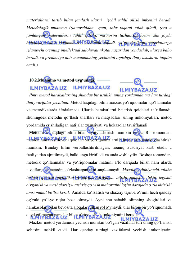  
 
materiallarni tartib bilan jamlash ularni  izchil tahlil qilish imkonini beradi. 
Metodologik muammo izlanuvchidan  qunt, sabr toqatni talab qiladi, zero u 
jamlangan materiallarni tahlil qilishi, ma’nosini tushunishi lozim, shu joyda 
baholashga doir muammo o‘z yechimini topadi, ya’ni yig‘ilgan materiallarga 
izlanuvchi o‘zining intellektual salohiyati nkqtai nazaridan yondashib, ularga baho 
beradi, va predmetga doir muammoning yechimini topishga ilmiy asoslarni taqdim 
etadi.) 
 
10.2.Muammo va metod uyg‘unligi.  
 
Ilmiy metod harakatlarning shunday bir usuliki, uning yordamida ma’lum turdagi 
ilmiy vazifalar yechiladi. Metod haqidagi bilim maxsus yo‘riqnomalar, qo‘llanmalar 
va metodikalarda ifodalanadi. Ularda harakatlarni bajarish qoidalari ta’riflanadi, 
shuningdek metodni qo‘llash shartlari va maqsadlari, uning imkoniyatlari, metod 
yordamida erishiladigan natijalar xususiyati va hokazolar tavsiflanadi.  
Metodni u haqdagi bilim bilan ayniylashtirish mumkin emas. Bir tomondan, 
metodni uni tavsiflovchi qoidalar va yo‘riqnomalarni bilmay turib ham o‘zlashtirish 
mumkin. Bunday bilim verballashtirilmagan, noaniq xususiyat kasb etadi, u 
faoliyatdan ajratilmaydi, balki unga kiritiladi va unda «ishlaydi». Boshqa tomondan, 
metodik qo‘llanmalar va yo‘riqnomalar matnini a’lo darajada bilish ham ularda 
tavsiflangan metodni o‘zlashtirganlikni anglatmaydi. Masalan, tibbiyotchi-talaba 
tashxis qo‘yish metodikasini miridan-sirigacha bilishi mumkin, lekin tegishli 
o‘rganish va mashqlarsiz u tashxis qo‘yish mahoratini lozim darajada o‘zlashtirishi 
amri mahol bo‘lsa kerak. Amalda ko‘rsatish va shaxsiy tajriba o‘rnini hech qanday 
og‘zaki yo‘l-yo‘riqlar bosa olmaydi. Ayni shu sababli olimning shogirdlari va 
hamkasblari bilan bevosita aloqalari ulkan rol o‘ynaydi: ular biron-bir yo‘riqnomada 
qayd etilmagan narsalar bilan o‘rtoqlashish imkoniyatini beradi.  
Mazkur metod yordamida yechish mumkin bo‘lgan vazifalar turi uning qo‘llanish 
sohasini tashkil etadi. Har qanday turdagi vazifalarni yechish imkoniyatini 
