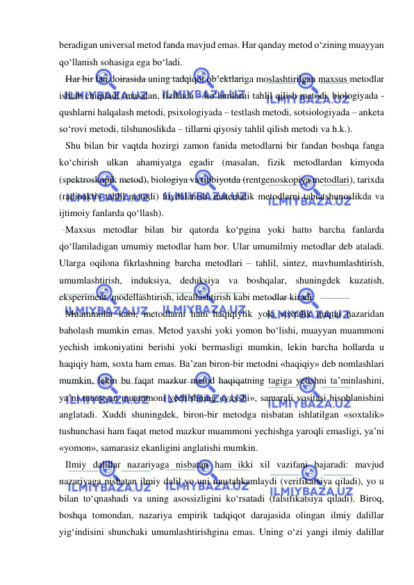  
 
beradigan universal metod fanda mavjud emas. Har qanday metod o‘zining muayyan 
qo‘llanish sohasiga ega bo‘ladi.  
Har bir fan doirasida uning tadqiqot ob’ektlariga moslashtirilgan maxsus metodlar 
ishlab chiqiladi (masalan, fizikada – ko‘lamlarni tahlil qilish metodi, biologiyada - 
qushlarni halqalash metodi, psixologiyada – testlash metodi, sotsiologiyada – anketa 
so‘rovi metodi, tilshunoslikda – tillarni qiyosiy tahlil qilish metodi va h.k.).  
Shu bilan bir vaqtda hozirgi zamon fanida metodlarni bir fandan boshqa fanga 
ko‘chirish ulkan ahamiyatga egadir (masalan, fizik metodlardan kimyoda 
(spektroskopik metod), biologiya va tibbiyotda (rentgenoskopiya metodlari), tarixda 
(radioaktiv tahlil metodi) foydalanish, matematik metodlarni tabiatshunoslikda va 
ijtimoiy fanlarda qo‘llash).  
Maxsus metodlar bilan bir qatorda ko‘pgina yoki hatto barcha fanlarda 
qo‘llaniladigan umumiy metodlar ham bor. Ular umumilmiy metodlar deb ataladi. 
Ularga oqilona fikrlashning barcha metodlari – tahlil, sintez, mavhumlashtirish, 
umumlashtirish, induksiya, deduksiya va boshqalar, shuningdek kuzatish, 
eksperiment, modellashtirish, ideallashtirish kabi metodlar kiradi.  
Muammolar kabi, metodlarni ham haqiqiylik yoki soxtalik nuqtai nazaridan 
baholash mumkin emas. Metod yaxshi yoki yomon bo‘lishi, muayyan muammoni 
yechish imkoniyatini berishi yoki bermasligi mumkin, lekin barcha hollarda u 
haqiqiy ham, soxta ham emas. Ba’zan biron-bir metodni «haqiqiy» deb nomlashlari 
mumkin, lekin bu faqat mazkur metod haqiqatning tagiga yetishni ta’minlashini, 
ya’ni muayyan muammoni yechishning «yaxshi», samarali vositasi hisoblanishini 
anglatadi. Xuddi shuningdek, biron-bir metodga nisbatan ishlatilgan «soxtalik» 
tushunchasi ham faqat metod mazkur muammoni yechishga yaroqli emasligi, ya’ni 
«yomon», samarasiz ekanligini anglatishi mumkin.    
Ilmiy dalillar nazariyaga nisbatan ham ikki xil vazifani bajaradi: mavjud 
nazariyaga nisbatan ilmiy dalil yo uni mustahkamlaydi (verifikatsiya qiladi), yo u 
bilan to‘qnashadi va uning asossizligini ko‘rsatadi (falsifikatsiya qiladi). Biroq, 
boshqa tomondan, nazariya empirik tadqiqot darajasida olingan ilmiy dalillar 
yig‘indisini shunchaki umumlashtirishgina emas. Uning o‘zi yangi ilmiy dalillar 
