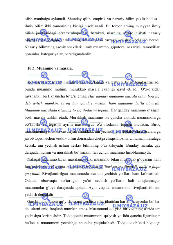  
 
olish manbaiga aylanadi. Shunday qilib, empirik va nazariy bilim yaxlit hodisa – 
ilmiy bilim ikki tomonining birligi hisoblanadi. Bu tomonlarning muayyan ilmiy 
bilish jarayonidagi o‘zaro aloqasi va harakati, ularning o‘zaro nisbati nazariy 
bilimga xos bo‘lgan shakllarning izchil qatori yuzaga kelishini belgilab beradi. 
Nazariy bilimning asosiy shakllari: ilmiy muammo, gipoteza, nazariya, tamoyillar, 
qonunlar, kategoriyalar, paradigmalardir.  
 
10.3. Muammo va masala.  
 
Ko‘pincha muammo masala bilan bog‘lanadi va hatto u bilan tenglashtiriladi, 
bunda muammo muhim, murakkab masala ekanligi qayd etiladi. O‘z-o‘zidan 
ravshanki, bu fikr uncha to‘g‘ri emas. Har qanday muammo masala bilan bog‘liq, 
deb aytish mumkin, biroq har qanday masala ham muammo bo‘la olmaydi. 
Muammo masalada o‘zining to‘liq ifodasini topadi. Har qanday muammo o‘zagini 
bosh masala tashkil etadi. Murakkab muammo bir qancha alohida muammolarga 
bo‘linishi va tegishli ayrim masalalarda o‘z ifodasini topishi mumkin. Biroq 
muammoning muhim xususiyati shundaki, uni yechish, uni ifodalovchi masalalarga 
javob topish uchun «eski» bilim doirasidan chetga chiqish lozim. Umuman masalaga 
kelsak, uni yechish uchun «eski» bilimning o‘zi kifoyadir. Bunday masala, qay 
darajada muhim va murakkab bo‘lmasin, fan uchun muammo hisoblanmaydi.  
Nafaqat muammo bilan masalani, balki muammo bilan muammo g‘oyasini ham 
farqlash lozim. G‘oyada muammoni yechish yo‘llari ko‘rsatilmaydi, balki u faqat 
qo‘yiladi. Rivojlantirilgan muammoda esa uni yechish yo‘llari ham ko‘rsatiladi. 
Odatda, «barvaqt» ko‘tarilgan, ya’ni «echish yo‘llari» hali aniqlanmagan 
muammolar g‘oya darajasida qoladi. Ayni vaqtda, muammoni rivojlantirish uni 
yechish demakdir.  
Garchi muammoni qo‘yish va uni yechish sifat jihatidan har xil jarayonlar bo‘lsa-
da, ularni aniq farqlash mumkin emas. Muammoni qo‘yish bir vaqtning o‘zida uni 
yechishga kirishishdir. Tadqiqotchi muammoni qo‘yish yo‘lida qancha ilgarilagan 
bo‘lsa, u muammoni yechishga shuncha yaqinlashadi. Tadqiqot ob’ekti haqidagi 
