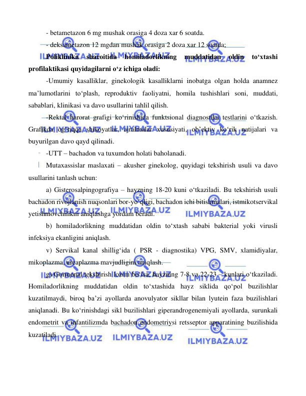  
 
 
- betametazon 6 mg mushak orasiga 4 doza xar 6 soatda. 
- deksametazon 12 mgdan mushak orasiga 2 doza xar 12 soatda; 
Poliklinika 
sharoitida 
homiladorlikning 
muddatidan 
oldin 
to‘xtashi 
profilaktikasi quyidagilarni o‘z ichiga oladi:  
-Umumiy kasalliklar, ginekologik kasalliklarni inobatga olgan holda anamnez 
ma’lumotlarini to‘plash, reproduktiv faoliyatni, homila tushishlari soni, muddati, 
sabablari, klinikasi va davo usullarini tahlil qilish.  
-Rektal harorat grafigi ko‘rinishida funktsional diagnostika testlarini o‘tkazish. 
Grafikda og‘riqqa shikoyatlar, ajralmalar xususiyati, ob’ektiv ko‘rik natijalari va 
buyurilgan davo qayd qilinadi. 
-UTT – bachadon va tuxumdon holati baholanadi. 
Mutaxassislar maslaxati – akusher ginekolog, quyidagi tekshirish usuli va davo 
usullarini tanlash uchun: 
a) Gisterosalpingografiya – hayzning 18-20 kuni o‘tkaziladi. Bu tekshirish usuli 
bachadon rivojlanish nuqsonlari bor-yo‘qligi, bachadon ichi bitishmalari, istmikotservikal 
yetishmovchilikni aniqlashga yordam beradi. 
b) homiladorlikning muddatidan oldin to‘xtash sababi bakterial yoki virusli 
infeksiya ekanligini aniqlash.  
v) Servikal kanal shillig‘ida ( PSR - diagnostika) VPG, SMV, xlamidiyalar, 
mikoplazma, ureaplazma mavjudligini aniqlash. 
g) Gormonal tekshirish lozim bo‘lsa, hayzning 7-8 va 22-23 – kunlari o‘tkaziladi. 
Homiladorlikning muddatidan oldin to‘xtashida hayz siklida qo‘pol buzilishlar 
kuzatilmaydi, biroq ba’zi ayollarda anovulyator sikllar bilan lyutein faza buzilishlari 
aniqlanadi. Bu ko‘rinishdagi sikl buzilishlari giperandrogenemiyali ayollarda, surunkali 
endometrit va infantilizmda bachadon endometriysi retsseptor apparatining buzilishida 
kuzatiladi. 
