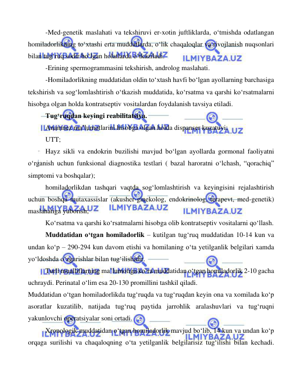  
 
 
-Med-genetik maslahati va tekshiruvi er-xotin juftliklarda, o‘tmishda odatlangan 
homiladorlikning to‘xtashi erta muddatlarda, o‘lik chaqaloqlar va rivojlanish nuqsonlari 
bilan tug‘ruq sodir bo‘lgan holatlarda o‘tkaziladi. 
-Erining spermogrammasini tekshirish, androlog maslahati. 
-Homiladorlikning muddatidan oldin to‘xtash havfi bo‘lgan ayollarning barchasiga 
tekshirish va sog‘lomlashtirish o‘tkazish muddatida, ko‘rsatma va qarshi ko‘rsatmalarni 
hisobga olgan holda kontratseptiv vositalardan foydalanish tavsiya etiladi.   
Tug‘ruqdan keyingi reabilitatsiya. 
Anamnez ma’lumotlarini hisobga olgan holda dispanser kuzatuvi; 
UTT; 
Hayz sikli va endokrin buzilishi mavjud bo‘lgan ayollarda gormonal faoliyatni 
o‘rganish uchun funksional diagnostika testlari ( bazal haroratni o‘lchash, “qorachiq” 
simptomi va boshqalar); 
homiladorlikdan tashqari vaqtda sog‘lomlashtirish va keyingisini rejalashtirish 
uchun boshqa mutaxassislar (akusher-ginekolog, endokrinolog, terapevt, med-genetik) 
maslahatiga yuborish; 
Ko‘rsatma va qarshi ko‘rsatmalarni hisobga olib kontratseptiv vositalarni qo‘llash.    
Muddatidan o‘tgan homiladorlik – kutilgan tug‘ruq muddatidan 10-14 kun va 
undan ko‘p – 290-294 kun davom etishi va homilaning o‘ta yetilganlik belgilari xamda 
yo‘ldoshda o‘zgarishlar bilan tug‘ilishidir. 
Turli mualliflarning ma’lumotiga ko‘ra muddatidan o‘tgan homiladorlik 2-10 gacha 
uchraydi. Perinatal o‘lim esa 20-130 promillini tashkil qiladi. 
Muddatidan o‘tgan homiladorlikda tug‘ruqda va tug‘ruqdan keyin ona va xomilada ko‘p 
asoratlar kuzatilib, natijada tug‘ruq paytida jarrohlik aralashuvlari va tug‘ruqni 
yakunlovchi operatsiyalar soni ortadi. 
Xronologik muddatidan o‘tgan homiladorlik mavjud bo‘lib, 14 kun va undan ko‘p 
orqaga surilishi va chaqaloqning o‘ta yetilganlik belgilarisiz tug‘ilishi bilan kechadi. 
