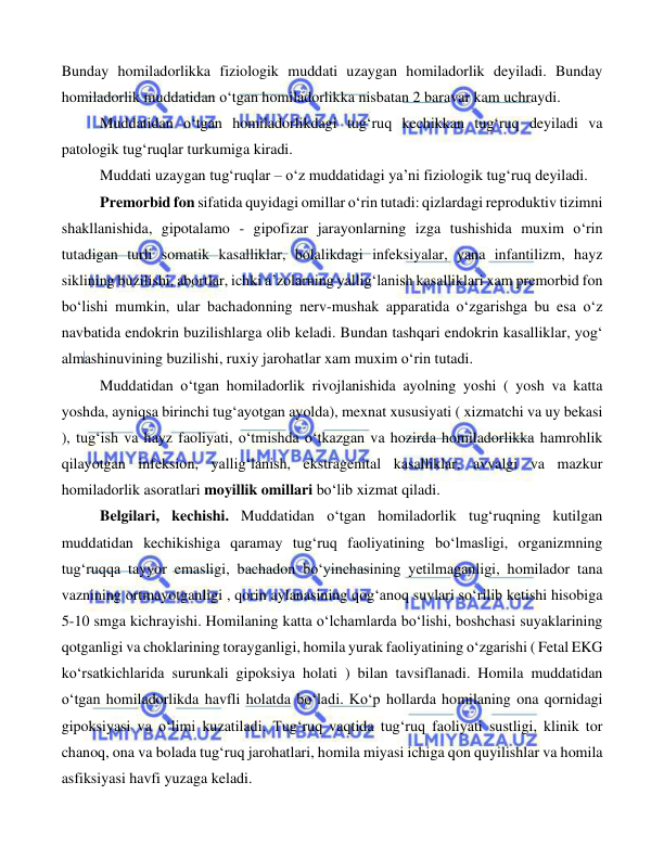  
 
 
Bunday homiladorlikka fiziologik muddati uzaygan homiladorlik deyiladi. Bunday 
homiladorlik muddatidan o‘tgan homiladorlikka nisbatan 2 baravar kam uchraydi. 
Muddatidan o‘tgan homiladorlikdagi tug‘ruq kechikkan tug‘ruq deyiladi va 
patologik tug‘ruqlar turkumiga kiradi. 
Muddati uzaygan tug‘ruqlar – o‘z muddatidagi ya’ni fiziologik tug‘ruq deyiladi. 
Premorbid fon sifatida quyidagi omillar o‘rin tutadi: qizlardagi reproduktiv tizimni 
shakllanishida, gipotalamo - gipofizar jarayonlarning izga tushishida muxim o‘rin 
tutadigan turli somatik kasalliklar, bolalikdagi infeksiyalar, yana infantilizm, hayz 
siklining buzilishi, abortlar, ichki a’zolarning yallig‘lanish kasalliklari xam premorbid fon 
bo‘lishi mumkin, ular bachadonning nerv-mushak apparatida o‘zgarishga bu esa o‘z 
navbatida endokrin buzilishlarga olib keladi. Bundan tashqari endokrin kasalliklar, yog‘ 
almashinuvining buzilishi, ruxiy jarohatlar xam muxim o‘rin tutadi. 
Muddatidan o‘tgan homiladorlik rivojlanishida ayolning yoshi ( yosh va katta 
yoshda, ayniqsa birinchi tug‘ayotgan ayolda), mexnat xususiyati ( xizmatchi va uy bekasi 
), tug‘ish va hayz faoliyati, o‘tmishda o‘tkazgan va hozirda homiladorlikka hamrohlik 
qilayotgan infeksion, yallig‘lanish, ekstragenital kasalliklar, avvalgi va mazkur 
homiladorlik asoratlari moyillik omillari bo‘lib xizmat qiladi. 
Belgilari, kechishi. Muddatidan o‘tgan homiladorlik tug‘ruqning kutilgan 
muddatidan kechikishiga qaramay tug‘ruq faoliyatining bo‘lmasligi, organizmning 
tug‘ruqqa tayyor emasligi, bachadon bo‘yinchasining yetilmaganligi, homilador tana 
vaznining ortmayotganligi , qorin aylanasining qog‘anoq suvlari so‘rilib ketishi hisobiga 
5-10 smga kichrayishi. Homilaning katta o‘lchamlarda bo‘lishi, boshchasi suyaklarining 
qotganligi va choklarining torayganligi, homila yurak faoliyatining o‘zgarishi ( Fetal EKG 
ko‘rsatkichlarida surunkali gipoksiya holati ) bilan tavsiflanadi. Homila muddatidan 
o‘tgan homiladorlikda havfli holatda bo‘ladi. Ko‘p hollarda homilaning ona qornidagi 
gipoksiyasi va o‘limi kuzatiladi. Tug‘ruq vaqtida tug‘ruq faoliyati sustligi, klinik tor 
chanoq, ona va bolada tug‘ruq jarohatlari, homila miyasi ichiga qon quyilishlar va homila 
asfiksiyasi havfi yuzaga keladi. 
