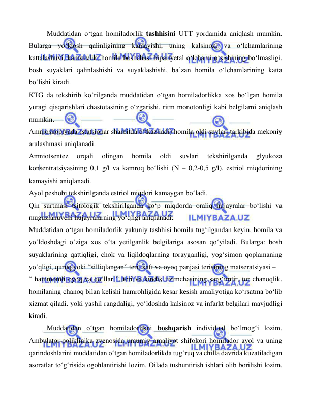  
 
 
    
Muddatidan o‘tgan homiladorlik tashhisini UTT yordamida aniqlash mumkin. 
Bularga yo‘ldosh qalinligining kamayishi, uning kalsinozi va o‘lchamlarining 
kattalashuvi, kamsuvlik, homila boshchasi bipariyetal o‘lchami o‘sishining bo‘lmasligi, 
bosh suyaklari qalinlashishi va suyaklashishi, ba’zan homila o‘lchamlarining katta 
bo‘lishi kiradi. 
KTG da tekshirib ko‘rilganda muddatidan o‘tgan homiladorlikka xos bo‘lgan homila 
yuragi qisqarishlari chastotasining o‘zgarishi, ritm monotonligi kabi belgilarni aniqlash 
mumkin. 
Amnioskopiyada (statsionar sharoitda o‘tkaziladi) homila oldi suvlari tarkibida mekoniy 
aralashmasi aniqlanadi. 
Amniotsentez 
orqali 
olingan 
homila 
oldi 
suvlari 
tekshirilganda 
glyukoza 
konsentratsiyasining 0,1 g/l va kamroq bo‘lishi (N – 0,2-0,5 g/l), estriol miqdorining 
kamayishi aniqlanadi.  
Ayol peshobi tekshirilganda estriol miqdori kamaygan bo‘ladi. 
Qin surtmasi tsitologik tekshirilganda ko‘p miqdorda oraliq hujayralar bo‘lishi va 
muguzlanuvchi hujayralarning yo‘qligi aniqlanadi. 
Muddatidan o‘tgan homiladorlik yakuniy tashhisi homila tug‘ilgandan keyin, homila va 
yo‘ldoshdagi o‘ziga xos o‘ta yetilganlik belgilariga asosan qo‘yiladi. Bularga: bosh 
suyaklarining qattiqligi, chok va liqildoqlarning torayganligi, yog‘simon qoplamaning 
yo‘qligi, quruq yoki “silliqlangan” teri, kaft va oyoq panjasi terisining matseratsiyasi –  
“ hammomli oyoq va qo‘llar ”, teri va kindik tizimchasining sarg‘imtir, tor chanoqlik, 
homilaning chanoq bilan kelishi hamrohligida kesar kesish amaliyotiga ko‘rsatma bo‘lib 
xizmat qiladi. yoki yashil rangdaligi, yo‘ldoshda kalsinoz va infarkt belgilari mavjudligi 
kiradi. 
  
Muddatidan o‘tgan homiladorlikni boshqarish individual bo‘lmog‘i lozim. 
Ambulator-poliklinika zvenosida umumiy amaliyot shifokori homilador ayol va uning 
qarindoshlarini muddatidan o‘tgan homiladorlikda tug‘ruq va chilla davrida kuzatiladigan 
asoratlar to‘g‘risida ogohlantirishi lozim. Oilada tushuntirish ishlari olib borilishi lozim. 
