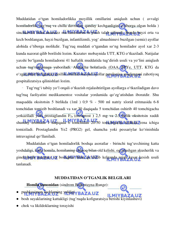  
 
 
Muddatidan o‘tgan homiladorlikka moyillik omillarini aniqlash uchun ( avvalgi 
homiladorlik, tug‘ruq va chilla davrining qanday kechganligini e’tiborga olgan holda ) 
sinchkovlik bilan anamnez ma’lumotlarini to‘plash talab qilinadi. Bunda hayzi erta va 
kech boshlangan, hayzi buzilgan, infantilizmli, yog‘ almashinuvi buzilgan (semiz) ayollar 
alohida e’tiborga molikdir. Tug‘ruq muddati o‘tgandan so‘ng homilador ayol xar 2-3 
kunda nazorat qilib borilishi lozim. Kuzatuv mobaynida UTT, KTG o‘tkaziladi. Natijalar 
yaxshi bo‘lganda homiladorni 41 haftalik muddatida tug‘dirish usuli va yo‘lini aniqlash 
uchun tug‘ruqxonaga yuboriladi. Aksincha holatlarda (OAA, FPYe, UTT, KTG da 
o‘zgarishlar bo‘lganda) moillik omillari mavjud ayollar patologiya aniqlangani zahotiyoq 
gospitalizatsiya qilinishlari lozim. 
 
Tug‘rug‘i tabiiy yo‘l orqali o‘tkazish rejalashtirilgan ayollarga o‘tkaziladigan davo 
tug‘ruq faoliyatini medikamentoz vositalar yordamida qo‘zg‘atishdan iboratdir. Shu 
maqsadda oksitotsin 5 birlikda (1ml ) 0,9 % - 500 ml natriy xlorid eritmasida 6-8 
tomchidan tomizib boshlanadi va xar 30 daqiqada 5 tomchidan oshirib 40 tomchigacha 
yetkaziladi yoki prostaglandin F2a (enzaprost ) 2,5 mg va 2.5 birlik oksitotsin xuddi 
shunday eritmada 1 daqiqada 6 tomchidan 20-30 tomchigacha tezlikda vena ichiga 
tomiziladi. Prostaglandin Ye2 (PRG2) gel, shamcha yoki pessariylar ko‘rinishida 
intravaginal qo‘llaniladi.  
Muddatidan o‘tgan homiladorlik boshqa asoratlar - birinchi tug‘uvchining katta 
yoshdaligi, katta homila, homilaning chanoq bilan old kelishi, og‘irlashgan akusherlik va 
ginekologik anamnez va boshqalar bilan qo‘shilib kelganda rejali kesar kesish usuli 
tanlanadi. 
 
MUDDATIDAN O’TGANLIK BELGILARI 
Homila tomonidan (sindrom Bellentayna-Runge): 
● pushkosimon sochlarning yukligi 
● bosh suyaklarining kattakligi (tug’ruqda kofiguratsiya berishi kiyinlashuvi) 
● chok va likildoklarning torayishi 
