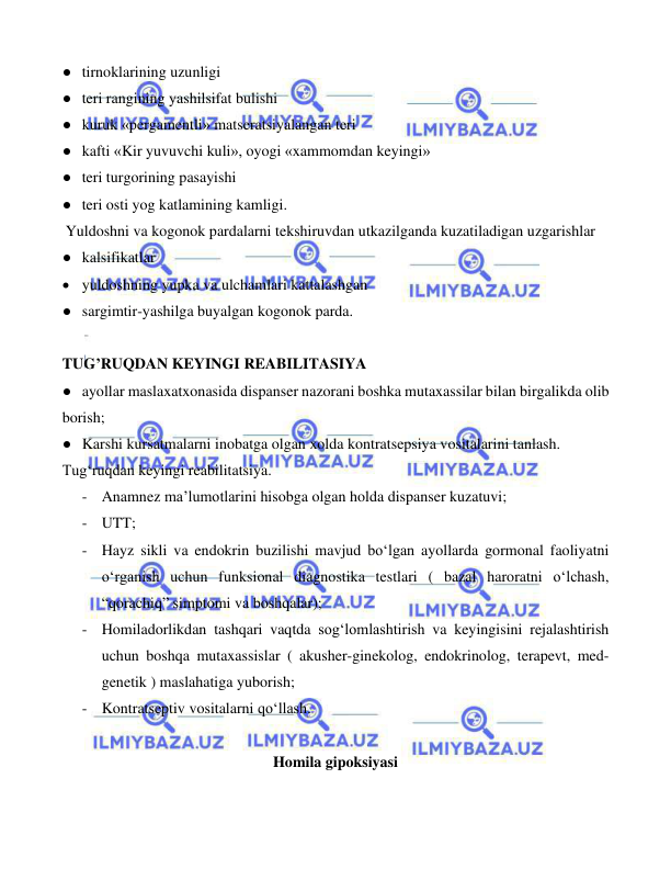  
 
 
● tirnoklarining uzunligi 
● teri rangining yashilsifat bulishi 
● kuruk «pergamentli» matseratsiyalangan teri 
● kafti «Kir yuvuvchi kuli», oyogi «xammomdan keyingi» 
● teri turgorining pasayishi 
● teri osti yog katlamining kamligi. 
Yuldoshni va kogonok pardalarni tekshiruvdan utkazilganda kuzatiladigan uzgarishlar 
● kalsifikatlar 
• yuldoshning yupka va ulchamlari kattalashgan 
● sargimtir-yashilga buyalgan kogonok parda. 
 
TUG’RUQDAN KEYINGI REABILITASIYA  
● ayollar maslaxatxonasida dispanser nazorani boshka mutaxassilar bilan birgalikda olib 
borish; 
● Karshi kursatmalarni inobatga olgan xolda kontratsepsiya vositalarini tanlash. 
Tug‘ruqdan keyingi reabilitatsiya. 
- Anamnez ma’lumotlarini hisobga olgan holda dispanser kuzatuvi; 
- UTT; 
- Hayz sikli va endokrin buzilishi mavjud bo‘lgan ayollarda gormonal faoliyatni 
o‘rganish uchun funksional diagnostika testlari ( bazal haroratni o‘lchash, 
“qorachiq” simptomi va boshqalar); 
- Homiladorlikdan tashqari vaqtda sog‘lomlashtirish va keyingisini rejalashtirish 
uchun boshqa mutaxassislar ( akusher-ginekolog, endokrinolog, terapevt, med-
genetik ) maslahatiga yuborish; 
- Kontratseptiv vositalarni qo‘llash.      
 
Homila gipoksiyasi 
