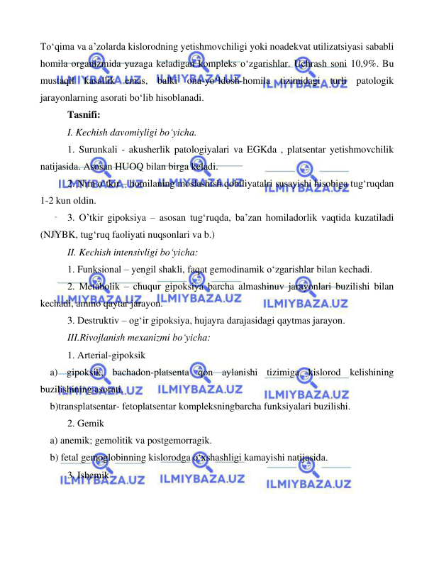  
 
 
To‘qima va a’zolarda kislorodning yetishmovchiligi yoki noadekvat utilizatsiyasi sababli 
homila organizmida yuzaga keladigan kompleks o‘zgarishlar. Uchrash soni 10,9%. Bu 
mustaqil kasallik emas, balki ona-yo‘ldosh-homila tizimidagi turli patologik 
jarayonlarning asorati bo‘lib hisoblanadi.   
 
Tasnifi: 
 
I. Kechish davomiyligi bo‘yicha. 
 
1. Surunkali - akusherlik patologiyalari va EGKda , platsentar yetishmovchilik 
natijasida. Asosan HUOQ bilan birga keladi.  
 
2. Nim o‘tkir – homilaning moslashish qobiliyatalri susayishi hisobiga tug‘ruqdan 
1-2 kun oldin. 
 
3. O’tkir gipoksiya – asosan tug‘ruqda, ba’zan homiladorlik vaqtida kuzatiladi 
(NJYBK, tug‘ruq faoliyati nuqsonlari va b.) 
 
II. Kechish intensivligi bo‘yicha: 
 
1. Funksional – yengil shakli, faqat gemodinamik o‘zgarishlar bilan kechadi.  
 
2. Metabolik – chuqur gipoksiya barcha almashinuv jarayonlari buzilishi bilan 
kechadi, ammo qaytar jarayon. 
 
3. Destruktiv – og‘ir gipoksiya, hujayra darajasidagi qaytmas jarayon. 
 
III.Rivojlanish mexanizmi bo‘yicha: 
 
1. Arterial-gipoksik 
    a) gipoksik, bachadon-platsenta qon aylanishi tizimiga kislorod kelishining 
buzilishining asorati. 
    b)transplatsentar- fetoplatsentar kompleksningbarcha funksiyalari buzilishi.  
 
2. Gemik 
    a) anemik; gemolitik va postgemorragik. 
    b) fetal gemoglobinning kislorodga o‘xshashligi kamayishi natijasida.  
 
3. Ishemik 
