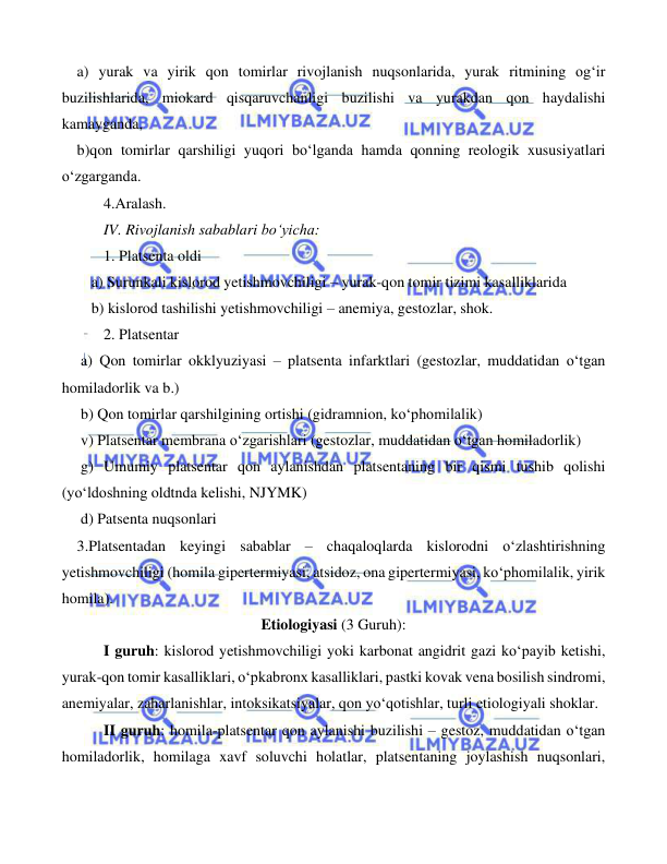  
 
 
    a) yurak va yirik qon tomirlar rivojlanish nuqsonlarida, yurak ritmining og‘ir 
buzilishlarida, miokard qisqaruvchanligi buzilishi va yurakdan qon haydalishi 
kamayganda, 
    b)qon tomirlar qarshiligi yuqori bo‘lganda hamda qonning reologik xususiyatlari 
o‘zgarganda. 
 
4.Aralash. 
  
IV. Rivojlanish sabablari bo‘yicha: 
 
1. Platsenta oldi 
a) Surunkali kislorod yetishmovchiligi – yurak-qon tomir tizimi kasalliklarida  
b) kislorod tashilishi yetishmovchiligi – anemiya, gestozlar, shok. 
 
2. Platsentar 
     a) Qon tomirlar okklyuziyasi – platsenta infarktlari (gestozlar, muddatidan o‘tgan 
homiladorlik va b.) 
     b) Qon tomirlar qarshilgining ortishi (gidramnion, ko‘phomilalik) 
     v) Platsentar membrana o‘zgarishlari (gestozlar, muddatidan o‘tgan homiladorlik) 
     g) Umumiy platsentar qon aylanishdan platsentaning bir qismi tushib qolishi 
(yo‘ldoshning oldtnda kelishi, NJYMK) 
     d) Patsenta nuqsonlari 
    3.Platsentadan keyingi sabablar – chaqaloqlarda kislorodni o‘zlashtirishning 
yetishmovchiligi (homila gipertermiyasi, atsidoz, ona gipertermiyasi, ko‘phomilalik, yirik 
homila). 
Etiologiyasi (3 Guruh): 
 
I guruh: kislorod yetishmovchiligi yoki karbonat angidrit gazi ko‘payib ketishi, 
yurak-qon tomir kasalliklari, o‘pkabronx kasalliklari, pastki kovak vena bosilish sindromi, 
anemiyalar, zaharlanishlar, intoksikatsiyalar, qon yo‘qotishlar, turli etiologiyali shoklar. 
 
II guruh: homila-platsentar qon aylanishi buzilishi – gestoz, muddatidan o‘tgan 
homiladorlik, homilaga xavf soluvchi holatlar, platsentaning joylashish nuqsonlari, 
