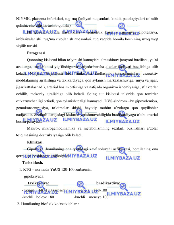  
 
 
NJYMK, platsenta infarktlari, tug‘ruq faoliyati nuqsonlari, kindik patologiyalari (o‘ralib 
qolishi, cho‘zilishi, tushib qolishi) 
 
III guruh: homila kasalliklari – gemolitik kasallik, anemiya, gipotenziya, 
infeksiyalanishi, tug‘ma rivojlanish nuqsonlari, tuq vaqtida homila boshining uzoq vaqt 
siqilib turishi.  
 
 
Patogenezi. 
 
Qonnning kislorod bilan to‘yinishi kamayishi almashinuv jarayoni buzilishi, ya’ni 
atsidozga, sut kislotasi yig‘ilishiga va natijada barcha a’zolar faoliyati buzilishiga olib 
keladi. Natijada buyrakusti bezi funksiyasi faollashib, katexolaminlar, vazoaktiv 
moddalarning ajralishiga va taxikardiyaga, qon aylanish markazlashuviga (miya va jigar, 
jigar kattalashadi), arterial bosim ortishiga va natijada organizm ishemiyasiga, sfinkterlar 
ochilib, mekoniy ajralishiga olib keladi. So‘ng sut kislotasi ta’sirida qon tomirlar 
o‘tkazuvchanligi ortiadi, qon aylanish tezligi kamayadi. DVS-sindrom – bu gipovolemiya, 
gemokonsentratsiya, to‘qimalar shishi, hayotiy muhim a’zolarga qon quyilishlar 
natijasidir. Sezilarli darajadagi kislorod yetishmovchiligida bradikardiyaga o‘tib, arterial 
bosim pasayadi. 
 
Makro-, mikrogemodinamika va metabolizmning sezilarli buzilishlari a’zolar 
to‘qimasining destruksiyasiga olib keladi.   
 
 
Klinikasi. 
 
Gipoksiya, homilaning ona qornidagi xavf soluvchi asfiksiyasi, homilaning ona 
qornidagi boshlangan asfiksiyasi 
 
 
      Tashxislash. 
   1. KTG – normada YuUS 120-160 zarba/min.   
        gipoksiyada: 
            taxikardiya: 
   bradikardiya: 
      - yengil    140-180 zarba/min.          -engil     118-100 
      -kuchli   boleye 180                    -kuchli    meneye 100 
 2. Homilaning biofizik ko‘rsatkichlari: 
