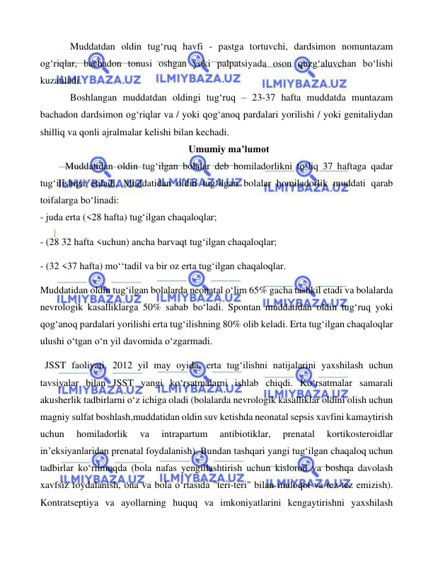  
 
 
  Muddatdan oldin tug‘ruq havfi - pastga tortuvchi, dardsimon nomuntazam 
og‘riqlar, bachadon tonusi oshgan yoki palpatsiyada oson quzg‘aluvchan bo‘lishi 
kuzatiladi.  
  Boshlangan muddatdan oldingi tug‘ruq – 23-37 hafta muddatda muntazam 
bachadon dardsimon og‘riqlar va / yoki qog‘anoq pardalari yorilishi / yoki genitaliydan 
shilliq va qonli ajralmalar kelishi bilan kechadi. 
Umumiy ma’lumot  
Muddatidan oldin tug‘ilgan bolalar deb homiladorlikni to‘liq 37 haftaga qadar 
tug‘ilishiga etiladi. Muddatidan oldin tug‘ilgan bolalar homiladorlik muddati qarab 
toifalarga bo‘linadi: 
- juda erta (<28 hafta) tug‘ilgan chaqaloqlar; 
- (28 32 hafta <uchun) ancha barvaqt tug‘ilgan chaqaloqlar; 
- (32 <37 hafta) mo‘‘tadil va bir oz erta tug‘ilgan chaqaloqlar. 
Muddatidan oldin tug‘ilgan bolalarda neonatal o‘lim 65% gacha tashkil etadi va bolalarda 
nevrologik kasalliklarga 50% sabab bo‘ladi. Spontan muddatidan oldin tug‘ruq yoki 
qog‘anoq pardalari yorilishi erta tug‘ilishning 80% olib keladi. Erta tug‘ilgan chaqaloqlar 
ulushi o‘tgan o‘n yil davomida o‘zgarmadi.  
  JSST faoliyati. 2012 yil may oyida, erta tug‘ilishni natijalarini yaxshilash uchun 
tavsiyalar bilan JSST yangi ko‘rsatmalarni ishlab chiqdi. Ko‘rsatmalar samarali 
akusherlik tadbirlarni o‘z ichiga oladi (bolalarda nevrologik kasalliklar oldini olish uchun 
magniy sulfat boshlash,muddatidan oldin suv ketishda neonatal sepsis xavfini kamaytirish 
uchun 
homiladorlik 
va 
intrapartum 
antibiotiklar, 
prenatal 
kortikosteroidlar 
in’eksiyanlaridan prenatal foydalanish). Bundan tashqari yangi tug‘ilgan chaqaloq uchun 
tadbirlar ko‘rilmoqda (bola nafas yengillashtirish uchun kislorod va boshqa davolash 
xavfsiz foydalanish, ona va bola o‘rtasida "teri-teri" bilan muloqot va tez-tez emizish). 
Kontratseptiya va ayollarning huquq va imkoniyatlarini kengaytirishni yaxshilash 
