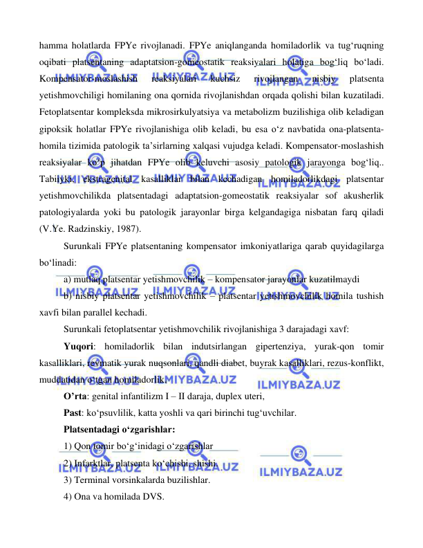  
 
 
hamma holatlarda FPYe rivojlanadi. FPYe aniqlanganda homiladorlik va tug‘ruqning 
oqibati platsentaning adaptatsion-gomeostatik reaksiyalari holatiga bog‘liq bo‘ladi. 
Kompensator-moslashish 
reaksiyalari 
kuchsiz 
rivojlangan 
nisbiy 
platsenta 
yetishmovchiligi homilaning ona qornida rivojlanishdan orqada qolishi bilan kuzatiladi. 
Fetoplatsentar kompleksda mikrosirkulyatsiya va metabolizm buzilishiga olib keladigan 
gipoksik holatlar FPYe rivojlanishiga olib keladi, bu esa o‘z navbatida ona-platsenta-
homila tizimida patologik ta’sirlarning xalqasi vujudga keladi. Kompensator-moslashish 
reaksiyalar ko‘p jihatdan FPYe olib keluvchi asosiy patologik jarayonga bog‘liq.. 
Tabiiyki, ekstragenital kasalliklar bilan kechadigan homiladorlikdagi platsentar 
yetishmovchilikda platsentadagi adaptatsion-gomeostatik reaksiyalar sof akusherlik 
patologiyalarda yoki bu patologik jarayonlar birga kelgandagiga nisbatan farq qiladi 
(V.Ye. Radzinskiy, 1987). 
Surunkali FPYe platsentaning kompensator imkoniyatlariga qarab quyidagilarga 
bo‘linadi: 
a) mutlaq platsentar yetishmovchilik – kompensator jarayonlar kuzatilmaydi 
b) nisbiy platsentar yetishmovchilik – platsentar yetishmovchilik homila tushish 
xavfi bilan parallel kechadi. 
Surunkali fetoplatsentar yetishmovchilik rivojlanishiga 3 darajadagi xavf: 
Yuqori: homiladorlik bilan indutsirlangan gipertenziya, yurak-qon tomir 
kasalliklari, revmatik yurak nuqsonlari, qandli diabet, buyrak kasalliklari, rezus-konflikt, 
muddatidan o‘tgan homiladorlik. 
O’rta: genital infantilizm I – II daraja, duplex uteri,  
Past: ko‘psuvlilik, katta yoshli va qari birinchi tug‘uvchilar.  
Platsentadagi o‘zgarishlar:  
1) Qon tomir bo‘g‘inidagi o‘zgarishlar 
2) Infarktlar, platsenta ko‘chishi, shishi. 
3) Terminal vorsinkalarda buzilishlar. 
4) Ona va homilada DVS. 
