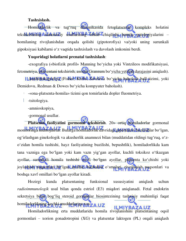  
 
 
Tashxislash.  
Homiladorlik va tug‘ruq dinamikasida fetoplatsentar kompleks holatini 
tekshirishning zamonaviy usullarining ishlab chiqilishi homila patologiyalarini – 
homilaning rivojlanishdan orqada qolishi (gipotorofiya) va/yoki uning surunkali 
gipoksiyasi kabilarni o‘z vaqtida tashxislash va davolash imkonini berdi.  
Yuqoridagi holatlarni prenatal tashxislash: 
-exografiya («biofizik profil» Manning bo‘yicha yoki Vintzileos modifikatsiyasi, 
fetometriya, platsentani tekshirish, asosan Grannum bo‘yicha yetilish darajasini aniqlash). 
-kardiotokografiya (Fisher, Krebs, Saveleva bo‘yicha baholash ball tizimi, yoki 
Demidovu, Redman & Dowes bo‘yicha kompyuter baholash). 
-«ona-platsenta-homila» tizimi qon tomirlarida dopler fluometriya. 
-tsitologiya. 
-amnioskopiya, 
-gormonal usullar. 
Platsenta faoliyatini gormonal tekshirish. 20» ortiq homiladorlar gormonal 
monitoringa muhtojdirlar. Bularga homiladorlik davridagi gipertenziv buzilishlar bo‘lgan, 
og‘irlashgan ginekologik va akusherlik anamnezi bilan (muddatidan oldingi tug‘ruq, o‘z-
o‘zidan homila tushishi, hayz faoliyatining buzilishi, bepushtlik), homiladorlikda kam 
tana vazniga ega bo‘lgan yoki kam vazn yig‘gan ayollar, kuchli toksikoz o‘tkazgan 
ayollar, surunkali homila tushishi xavfi bo‘lgan ayollar, platsenta ko‘chishi yoki 
joylashish nuqsonlari bo‘lgan ayollar, bachadon o‘smalari, rivojlanish nuqsonlari va 
boshqa xavf omillari bo‘lgan ayollar kiradi.  
Hozirgi 
kunda 
platsentaning 
funksional 
xususiyatini 
aniqlash 
uchun 
radioimmunologik usul bilan qonda estriol (E3) miqdori aniqlanadi. Fetal endokrin 
sekretsiya bilan bog‘liq steroid gormonlar biosintezining tashxisiy muhimligi faqat 
homiladorlikning kechki muddatlariga xos.  
Homiladorlikning erta muddatlarida homila rivojlanishini platsentaning oqsil 
gormonlari – xorion gonadotropini (XG) va platsentar laktogen (PL) orqali aniqlash 
