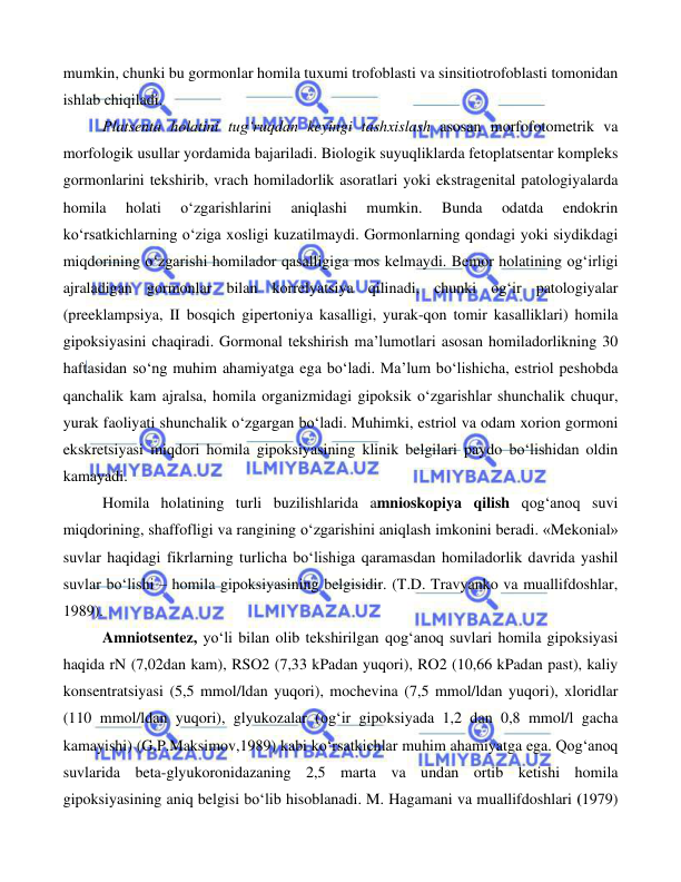  
 
 
mumkin, chunki bu gormonlar homila tuxumi trofoblasti va sinsitiotrofoblasti tomonidan 
ishlab chiqiladi.  
Platsenta holatini tug‘ruqdan keyingi tashxislash asosan morfofotometrik va 
morfologik usullar yordamida bajariladi. Biologik suyuqliklarda fetoplatsentar kompleks 
gormonlarini tekshirib, vrach homiladorlik asoratlari yoki ekstragenital patologiyalarda 
homila 
holati 
o‘zgarishlarini 
aniqlashi 
mumkin. 
Bunda 
odatda 
endokrin 
ko‘rsatkichlarning o‘ziga xosligi kuzatilmaydi. Gormonlarning qondagi yoki siydikdagi 
miqdorining o‘zgarishi homilador qasalligiga mos kelmaydi. Bemor holatining og‘irligi 
ajraladigan gormonlar bilan korrelyatsiya qilinadi, chunki og‘ir patologiyalar 
(preeklampsiya, II bosqich gipertoniya kasalligi, yurak-qon tomir kasalliklari) homila 
gipoksiyasini chaqiradi. Gormonal tekshirish ma’lumotlari asosan homiladorlikning 30 
haftasidan so‘ng muhim ahamiyatga ega bo‘ladi. Ma’lum bo‘lishicha, estriol peshobda 
qanchalik kam ajralsa, homila organizmidagi gipoksik o‘zgarishlar shunchalik chuqur, 
yurak faoliyati shunchalik o‘zgargan bo‘ladi. Muhimki, estriol va odam xorion gormoni 
ekskretsiyasi miqdori homila gipoksiyasining klinik belgilari paydo bo‘lishidan oldin 
kamayadi.  
Homila holatining turli buzilishlarida amnioskopiya qilish qog‘anoq suvi 
miqdorining, shaffofligi va rangining o‘zgarishini aniqlash imkonini beradi. «Mekonial» 
suvlar haqidagi fikrlarning turlicha bo‘lishiga qaramasdan homiladorlik davrida yashil 
suvlar bo‘lishi – homila gipoksiyasining belgisidir. (T.D. Travyanko va muallifdoshlar, 
1989). 
Amniotsentez, yo‘li bilan olib tekshirilgan qog‘anoq suvlari homila gipoksiyasi 
haqida rN (7,02dan kam), RSO2 (7,33 kPadan yuqori), RO2 (10,66 kPadan past), kaliy 
konsentratsiyasi (5,5 mmol/ldan yuqori), mochevina (7,5 mmol/ldan yuqori), xloridlar 
(110 mmol/ldan yuqori), glyukozalar (og‘ir gipoksiyada 1,2 dan 0,8 mmol/l gacha 
kamayishi) (G.P.Maksimov,1989) kabi ko‘rsatkichlar muhim ahamiyatga ega. Qog‘anoq 
suvlarida beta-glyukoronidazaning 2,5 marta va undan ortib ketishi homila 
gipoksiyasining aniq belgisi bo‘lib hisoblanadi. M. Hagamani va muallifdoshlari (1979) 
