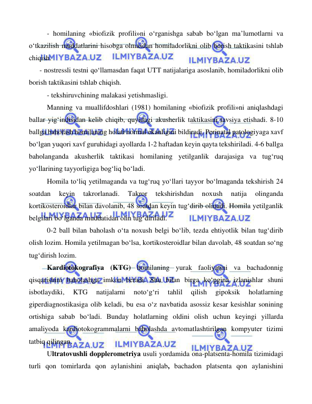  
 
 
 
- homilaning «biofizik profili»ni o‘rganishga sabab bo‘lgan ma’lumotlarni va 
o‘tkazilish muddatlarini hisobga olmasdan homiladorlikni olib borish taktikasini tshlab 
chiqish. 
      - nostressli testni qo‘llamasdan faqat UTT natijalariga asoslanib, homiladorlikni olib 
borish taktikasini tshlab chiqish. 
 
- tekshiruvchining malakasi yetishmasligi. 
 
Manning va muallifdoshlari (1981) homilaning «biofizik profili»ni aniqlashdagi 
ballar yig‘indisidan kelib chiqib, quyidagi akusherlik taktikasini tavsiya etishadi. 8-10 
ballga baholash homilaning holati normal ekanligini bildiradi. Perinatal patologiyaga xavf 
bo‘lgan yuqori xavf guruhidagi ayollarda 1-2 haftadan keyin qayta tekshiriladi. 4-6 ballga 
baholanganda akusherlik taktikasi homilaning yetilganlik darajasiga va tug‘ruq 
yo‘llarining tayyorligiga bog‘liq bo‘ladi. 
 
Homila to‘liq yetilmaganda va tug‘ruq yo‘llari tayyor bo‘lmaganda tekshirish 24 
soatdan 
keyin 
takrorlanadi. 
Takror 
tekshirishdan 
noxush 
natija 
olinganda 
kortikosteroidlar bilan davolanib, 48 soatdan keyin tug‘dirib olinadi. Homila yetilganlik 
belgilari bo‘lganda muddatidan olin tug‘diriladi.  
 
0-2 ball bilan baholash o‘ta noxush belgi bo‘lib, tezda ehtiyotlik bilan tug‘dirib 
olish lozim. Homila yetilmagan bo‘lsa, kortikosteroidlar bilan davolab, 48 soatdan so‘ng 
tug‘dirish lozim.  
 
Kardiotokografiya (KTG) homilaning yurak faoliyatini va bachadonnig 
qisqarishini baholashga imkon beradi. Shu bilan birga ko‘pgina izlanishlar shuni 
isbotlaydiki, 
KTG 
natijalarni 
noto‘g‘ri 
tahlil 
qilish 
gipoksik 
holatlarning 
giperdiagnostikasiga olib keladi, bu esa o‘z navbatida asossiz kesar kesishlar sonining 
ortishiga sabab bo‘ladi. Bunday holatlarning oldini olish uchun keyingi yillarda 
amaliyoda kardiotokogrammalarni baholashda avtomatlashtirilgan kompyuter tizimi 
tatbiq qilingan.  
 
Ultratovushli dopplerometriya usuli yordamida ona-platsenta-homila tizimidagi 
turli qon tomirlarda qon aylanishini aniqlab, bachadon platsenta qon aylanishini 
